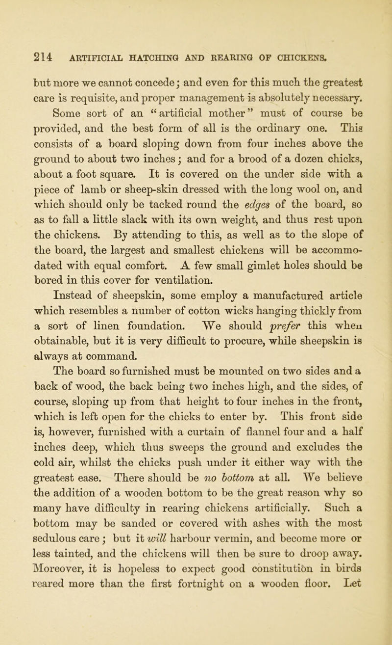 but more we cannot concede; and even for this much the greatest care is requisite, and proper management is absolutely necessary. Some sort of an “ artificial mother ” must of course be provided, and the best form of all is the ordinary one. This consists of a board sloping down from four inches above the ground to about two inches; and for a brood of a dozen chicks, about a foot square. It is covered on the under side with a piece of lamb or sheep-skin dressed with the long wool on, and which should only be tacked round the edges of the board, so as to fall a little slack with its own weight, and thus rest upon the chickens. By attending to this, as well as to the slope of the board, the largest and smallest chickens will be accommo- dated with equal comfort. A few small gimlet holes should be bored in this cover for ventilation. Instead of sheepskin, some employ a manufactured article which resembles a number of cotton wicks hanging thickly from a sort of linen foundation. We should 'prefer this wheu obtainable, but it is very difficult to procure, while sheepskin is always at command. The board so furnished must be mounted on two sides and a back of wood, the back being two inches high, and the sides, of course, sloping up from that height to four inches in the front, which is left open for the chicks to enter by. This front side is, however, furnished with a curtain of flannel four and a half inches deep, which thus sweeps the ground and excludes the cold air, whilst the chicks push under it either way with the greatest ease. There should be no bottom at all. We believe the addition of a wooden bottom to be the great reason why so many have difficulty in rearing chickens artificially. Such a bottom may be sanded or covered with ashes with the most sedulous care; but it will harbour vermin, and become more or less tainted, and the chickens will then be sure to droop away. Moreover, it is hopeless to expect good constitution in birds reared more than the first fortnight on a wooden floor. Let