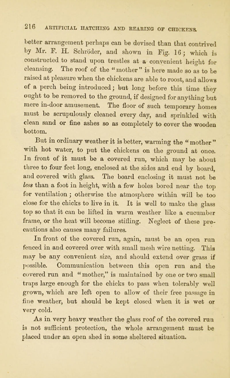 better arrangement perhaps can be devised than that contrived by Mr. F. H. Schroder, and shown in Fig. 16; which is constructed to stand upon trestles at a convenient height for cleansing. The roof of the “ mother ” is here made so as to be raised at pleasure when the chickens are able to roost, and allows of a perch being introduced; but long before this time they ought to be removed to the ground, if designed for anything but mere in-door amusement. The floor of such temporary homes must be scrupulously cleaned every day, and sprinkled with clean sand or fine ashes so as completely to cover the wooden bottom. But in ordinary weather it is better, warming the “ mother ” with hot water, to put the chickens on the ground at once. In front of it must be a covered run, which may be about three to four feet long, enclosed at the sides and end by board, and covered with glass. The board enclosing it must not be less than a foot in height, with a few holes bored near the top for ventilation; otherwise the atmosphere within will be too close for the chicks to live in it. It is well to make the glass top so that it can be lifted in warm weather like a cucumber frame, or the heat will become stifling. Neglect of these pre- cautions also causes many failures. In front of the covered run, again, must be an open run fenced in and covered over with small mesh wire netting. This may be any convenient size, and should extend over grass if possible. Communication between this open run and the covered run and “ mother,” is maintained by one or two small traps large eno*agh for the chicks to pass when tolerably well grown, which are left open to allow of their free passage in fine weather, but should be kept closed when it is wet or very cold. As in very heavy weather the glass roof of the covered run is not sufficient protection, the whole arrangement must be placed under an open shed in some sheltered situation.