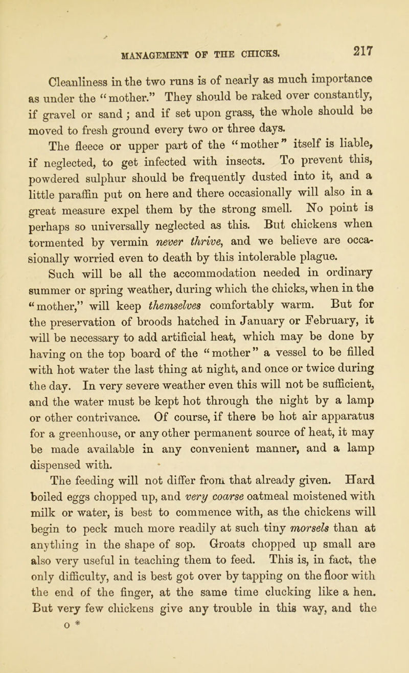 Cleanliness in the two runs is of nearly as much importance as under the ((mother.” They should be raked over constantly, if gravel or sand j and if set upon grass, the whole should be moved to fresh ground every two or three days. The fleece or upper part of the “ mother ” itself is liable, if neglected, to get infected with insects. To prevent this, powdered sulphur should be frequently dusted into it, and a little paraffin put on here and there occasionally will also in a great measure expel them by the strong smell. No point is perhaps so universally neglected as this. Blit chickens when tormented by vermin never thrive, and we believe are occa- sionally worried even to death by this intolerable plague. Such will be all the accommodation needed in ordinary summer or spring weather, during which the chicks, when in the “mother,” will keep themselves comfortably warm. But for the preservation of broods hatched in January or February, it will be necessary to add artificial heat, which may be done by having on the top board of the “ mother ” a vessel to be filled with hot water the last thing at night, and once or twice during the day. In very severe weather even this will not be sufficient, and the water must be kept hot through the night by a lamp or other contrivance. Of course, if there be hot air apparatus for a greenhouse, or any other permanent source of heat, it may be made available in any convenient manner, and a lamp dispensed with. The feeding will not differ from that already given. Hard boiled eggs chopped up, and very coarse oatmeal moistened with milk or water, is best to commence with, as the chickens will begin to peck much more readily at such tiny morsels than at any tiling in the shape of sop. Groats chopped up small are also very useful in teaching them to feed. This is, in fact, the only difficulty, and is best got over by tapping on the floor with the end of the finger, at the same time clucking like a hen. But very few chickens give any trouble in this way, and the * o