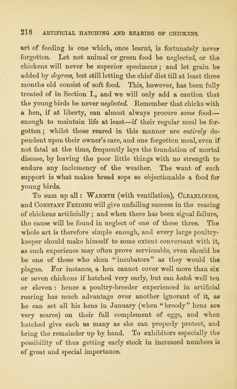 art of feeding is one which, once learnt, is fortunately never forgotten. Let not animal or green food be neglected, or the chickens will never be superior specimens; and let grain be added by degrees, but still letting the chief diet till at least three months old consist of soft food. This, however, has been fully treated of in Section I., and we will only add a caution that the young birds be never neglected. Remember that chicks with a hen, if at liberty, can almost always procure some food— enough to maintain life at least—if their regular meal be for- gotten ; whilst those reared in this manner are entirely de- pendent upon their owner’s care, and one forgotten meal, even if not fatal at the time, frequently lays the foundation of mortal disease, by leaving the poor little things with no strength to endure any inclemency of the weather. The want of such support is what makes bread sops so objectionable a food for young birds. To sum up all: Warmth (with ventilation), Cleanliness, and Constant Feeding will give unfailing success in the rearing of chickens artificially; and when there has been signal failure, tho cause will be found in neglect of one of these three. The whole art is therefore simple enough, and every large poultry- keeper should make himself to some extent conversant with it, as such experience may often prove serviceable, even should he be one of those who shun “incubators” as they would the plague. For instance, a hen cannot cover well more than six or seven chickens if hatched very early, but can hatch well ten or eleven : hence a poultry-breeder experienced in artificial rearing has much advantage over another ignorant of it, as he can set all his hens in January (when “broody” hens are very scarce) on their full complement of eggs, and when hatched give each as many as she can properly protect, and bring the remainder up by hand. To exhibitors especially the possibility of thus getting early stock in increased numbers is of great and special importance.