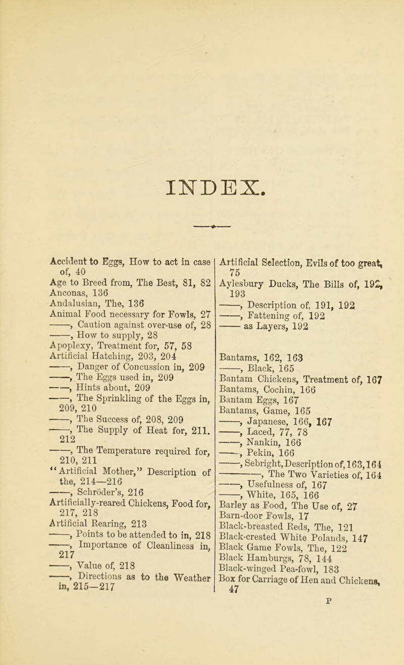 Accident to Eggs, How to act in case of, 40 Age to Breed from, Tlie Best, 81, 82 Anconas, 136 Andalusian, The, 136 Animal Food necessary for Fowls, 27 , Caution against over-use of, 28 , How to supply, 28 Apoplexy, Treatment for, 57, 58 Artificial Hatching, 203, 204 , Danger of Concussion in, 209 , The Eggs used in, 209 , Hints about, 209 , The Sprinkling of the Eggs in, 209, 210 , The Success of, 208, 209 , The Supply of Heat for, 211. 212 , The Temperature required for, 210, 211 “Artificial Mother,” Description of the, 214—216 , Schroder’s, 216 Artificially-reared Chickens, Food for, 217, 218 Artificial Bearing, 213 , Points to be attended to in, 218 , Importance of Cleanliness in, 217 • , Value of, 218 , Directions as to the Weather in, 215—217 Artificial Selection, Evils of too great, 75 Aylesbury Ducks, The Bills of, 192, 193 , Description of, 191, 192 , Fattening of, 192 as Layers, 192 Bantams, 162, 163 , Black, 165 Bantam Chickens, Treatment of, 167 Bantams, Cochin, 166 Bantam Eggs, 167 Bantams, Game, 165 , Japanese, 166, 167 , Laced, 77, 78 , Nankin, 166 , Pekin, 166 , Sebright,Description of, 163,164 , The Two Varieties of, 164 , Usefulness of, 167 , White, 165, 166 Barley as Food, The Use of, 27 Barn-door Fowls, 17 Black-breasted Reds, The, 121 Black-crested White Polands, 147 Black Game Fowls, The, 122 Black Hamburgs, 78, 144 Black-winged Pea-fowl, 183 Box for Carriage of Hen and Chickens, 47 p