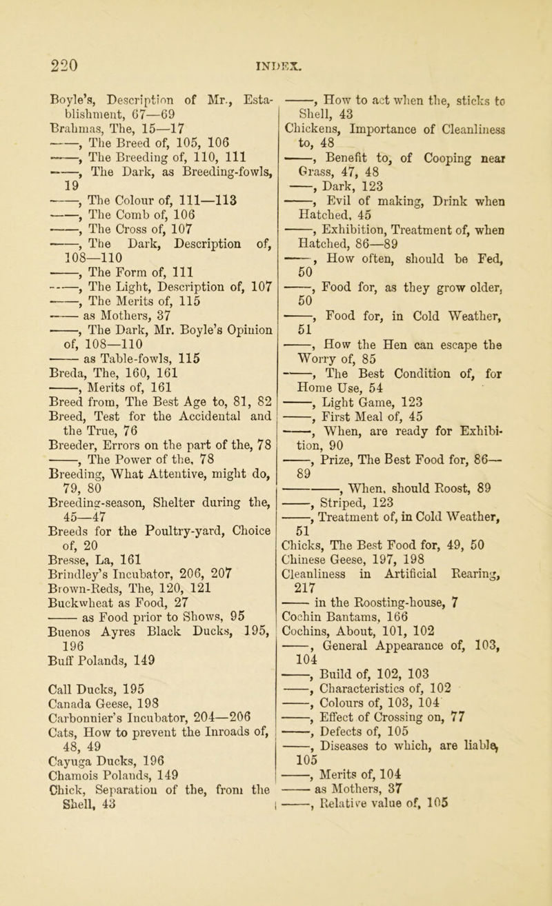 Boyle’s, Description of Mr., Esta- blishment, 07—69 Brahmas, The, 15—17 , The Breed of, 105, 106 — , The Breeding of, 110, 111 ——, The Dark, as Breeding-fowls, 19 , The Colour of, 111—113 , The Comb of, 106 , The Cross of, 107 , The Dark, Description of, 108—110 , The Form of, 111 , The Light, Description of, 107 , The Merits of, 115 —— as Mothers, 37 , The Dark, Mr. Boyle’s Opinion of, 108—110 • as Table-fowls, 115 Breda, The, 160, 161 • , Merits of, 161 Breed from, The Best Age to, 81, 82 Breed, Test for the Accidental and the True, 76 Breeder, Errors on the part of the, 78 , The Power of the, 78 Breeding, What Attentive, might do, 79, 80 Breeding-season, Shelter during the, 45—47 Breeds for the Poultry-yard, Choice of, 20 Bresse, La, 161 Brindley’s Incubator, 206, 207 Brown-Reds, The, 120, 121 Buckwheat as Food, 27 as Food prior to Shows, 95 Buenos Ayres Black Ducks, 195, 196 Buff Polands, 149 Call Ducks, 195 Canada Geese, 198 Carbonnier’s Incubator, 204—206 Cats, How to prevent the Inroads of, 48, 49 Cayuga Ducks, 196 Chamois Polands, 149 Chick, Separation of the, from the Shell, 43 I , How to act when the, sticks to Shell, 43 Chickens, Importance of Cleanliness to, 48 , Benefit to, of Cooping near Grass, 47, 48 , Dark, 123 , Evil of making, Drink when Hatched, 45 , Exhibition, Treatment of, when Hatched, 86—89 ——, How often, should be Fed, 50 , Food for, as they grow older, 50 , Food for, in Cold Weather, 51 , How the Hen can escape th9 Worry of, 85 , The Best Condition of, for Home Use, 54 , Light Game, 123 , First Meal of, 45 , When, are ready for Exhibi- tion, 90 , Prize, The Best Food for, 86— 89 , When, should Roost, 89 , Striped, 123 , Treatment of, in Cold Weather, 51 Chicks, The Best Food for, 49, 50 Chinese Geese, 197, 198 Cleanliness in Artificial Rearing, 217 in the Roosting-house, 7 Cochin Bantams, 166 Cochins, About, 101, 102 , General Appearance of, 103, 104 , Build of, 102, 103 , Characteristics of, 102 , Colours of, 103, 104 , Effect of Crossing on, 77 , Defects of, 105 , Diseases to which, are liable, 105 , Merits of, 104 as Mothers, 37 , Relative value of, 105