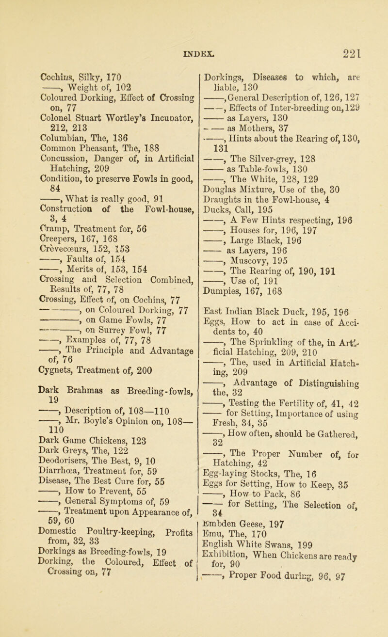 Cochins, Silky, 170 , Weight of, 102 Coloured Dorking, ElFect of Crossing on, 77 Colonel Stuart Wortley’s Incuoator, 212, 213 Columbian, The, 136 Common Pheasant, The, 188 Concussion, Danger of, in Artificial Hatching, 209 Condition, to preserve Fowls in good, 84 , What is really good, 91 Construction of the Fowl-house, 3, 4 Cramp, Treatment for, 56 Creepers, 167, 168 Crevecoeurs, 152, 153 , Faults of, 154 , Merits of, 153, 154 Crossing and Selection Combined, Results of, 77, 78 Crossing, Effect of, on Cochins, 77 , on Coloured Dorking, 77 , on Game Fowls, 77 > on Surrey Fowl, 77 , Examples of, 77, 78 , The Principle and Advantage of, 76 Cygnets, Treatment of, 200 Dark Brahmas as Breeding - fowls, 19 , Description of, 108—110 , Mr. Boyle’s Opinion on, 108— 110 Dark Game Chickens, 123 Dark Greys, The, 122 Deodorisers, The Best, 9, 10 Diarrhoea, Treatment for, 59 Disease, The Best Cure for, 55 , How to Prevent, 55 , General Symptoms of, 59 , Treatment upon Appearance of, 59, 60 Domestic Poultry-keeping, Profits from, 32, 33 Dorkings as Breeding-fowls, 19 Dorking, the Coloured, Effect of Crossing on, 77 Dorkings, Diseases to which, are liable, 130 ,General Description of, 126,127 , Effects of Inter-breeding on, 129 as Layers, 130 as Mothers, 37 , Hints about the Rearing of, 130, 131 , The Silver-grey, 128 as Table-fowls, 130 , The White, 128, 129 Douglas Mixture, Use of the, 30 Draughts in the Fowl-house, 4 Ducks, Call, 195 , A Few Hints respecting, 196 , Houses for, 196, 197 , Large Black, 196 as Layers, 196 , Muscovy, 195 , The Rearing of, 190, 191 , Use of, 191 Dumpies, 167, 168 East Indian Black Duck, 195, 196 Eggs, How to act in case of Acci- dents to, 40 , The Sprinkling of the, in Arti- ficial Hatching, 209, 210 , The, used in Artificial Hatch- ing, 209 , Advantage of Distinguishing the, 32 , Testing the Fertility of, 41, 42 for Setting, Importance of using Fresh, 34, 35 , How often, should be Gathered, 32 , The Proper Number of, for Hatching, 42 Egg-laying Stocks, The, 16 Eggs for Setting, How to Keep, 35 , How to Pack, 86 for Setting, The Selection of, 34 Embden Geese, 197 Emu, The, 170 English White Swans, 199 Exhibition, When Chickens are readv for, 90 -—, Proper Food during, 96, 97