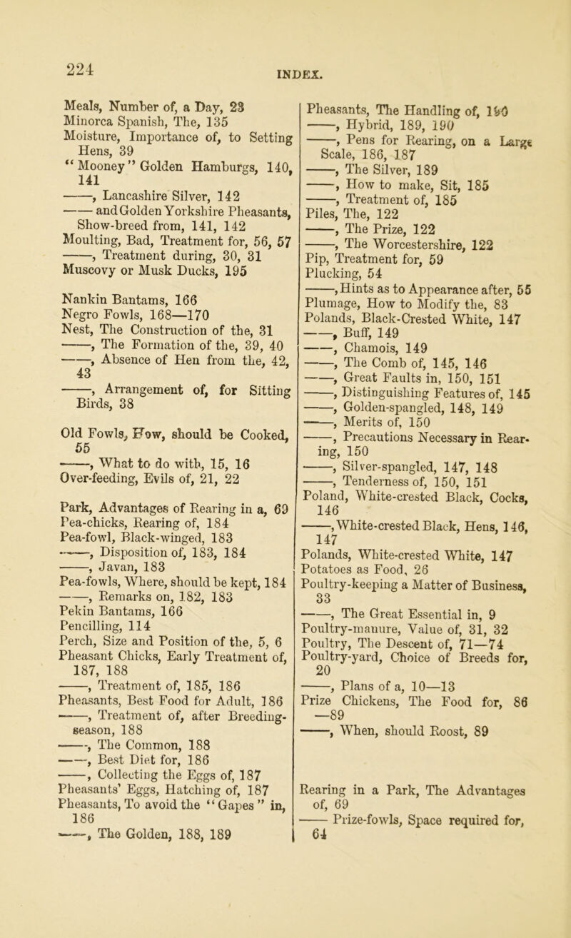 INDEX. Meals, Number of, a Day, 23 Minorca Spanish, The, 135 Moisture, Importance of, to Setting Hens, 39 “ Mooney ” Golden Hamburgs, 140, 141 , Lancashire Silver, 142 and Golden Yorkshire Pheasants, Show-breed from, 141, 142 Moulting, Bad, Treatment for, 56, 57 , Treatment during, 30, 31 Muscovy or Musk Ducks, 195 Nankin Bantams, 166 Negro Fowls, 168—170 Nest, The Construction of the, 31 , The Formation of the, 39, 40 , Absence of Hen from the, 42, 43 , Arrangement of, for Sitting Birds, 38 Old Fowls, Fow, should be Cooked, 55 , What to do with, 15, 16 Over-feeding, Evils of, 21, 22 Park, Advantages of Rearing in a, 69 Pea-chicks, Rearing of, 184 Pea-fowl, Black-winged, 183 , Disposition of, 183, 184 , Javan, 183 Pea-fowls, Where, should be kept, 184 , Remarks on, 182, 183 Pekin Bantams, 166 Pencilling, 114 Perch, Size and Position of the, 5, 6 Pheasant Chicks, Early Treatment of, 187, 188 , Treatment of, 185, 186 Pheasants, Best Food for Adult, 186 , Treatment of, after Breeding- season, 188 , The Common, 188 , Best Diet for, 186 , Collecting the Eggs of, 187 Pheasants’ Eggs, Hatching of, 187 Pheasants, To avoid the “Gapes” in, 186 —-, The Golden, 188, 189 Pheasants, The Handling of, lhO , Hybrid, 189, 190 , Pens for Rearing, on a Large Scale, 186, 187 , The Silver, 189 , How to make, Sit, 185 , Treatment of, 185 Piles, The, 122 , The Prize, 122 , The Worcestershire, 122 Pip, Treatment for, 59 Plucking, 54 , Hints as to Appearance after, 55 Plumage, How to Modify the, 83 Polands, Black-Crested White, 147 , Buff, 149 , Chamois, 149 , The Comb of, 145, 146 ——, Great Faults in, 150, 151 , Distinguishing Features of, 145 , Golden-spangled, 148, 149 , Merits of, 150 , Precautions Necessary in Rear- ing, 150 , Silver-spangled, 147, 148 , Tenderness of, 150, 151 Poland, White-crested Black, Cocks, 146 —White-crested Black, Hens, 146, 147 Polands, White-crested White, 147 Potatoes as Food, 26 Poultry-keeping a Matter of Business, 33 , The Great Essential in, 9 Poultry-manure, Value of, 31, 32 Poultry, The Descent of, 71—74 Poultry-yard, Choice of Breeds for, 20 , Plans of a, 10—13 Prize Chickens, The Food for, 86 —89 , When, should Roost, 89 Rearing in a Park, The Advantages of, 69 • Prize-fowls, Space required for, 64
