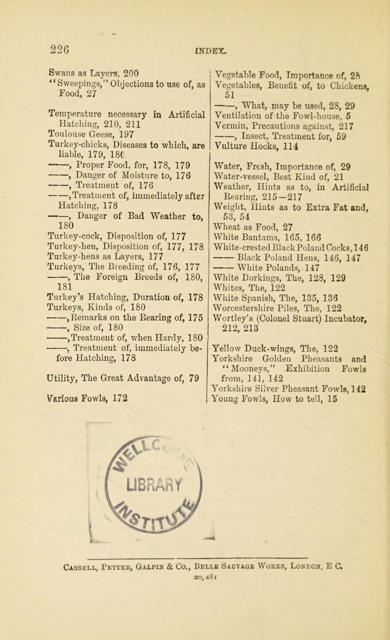 Swans as Layers, 200 “Sweepings,” Objections to use of, as Food, 27 Temperature necessary in Artificial Hatching, 210, 211 Toulouse Geese, 197 Turkey-chicks, Diseases to which, are liable, 179, 18C- , Proper Food, for, 178, 179 , Danger of Moisture to, 176 , Treatment of, 176 , Treatment of, immediately after Hatching, 178 , Danger of Bad Weather to, 180 Turkey-cock, Disposition of, 177 Turkey-lien, Disposition of, 177, 178 Turkey-hens as Layers, 177 Turkeys, The Breeding of, 176, 177 , The Foreign Breeds of, 180, 181 Turkey’s Hatching, Duration of, 178 Turkeys, Kinds of, 180 , Remarks on the Rearing of, 175 , Size of, 180 , Treatment of, when Hardy, 180 , Treatment of, immediately be- fore Hatching, 178 Utility, The Great Advantage of, 79 Various Fowls, 172 Vegetable Food, Importance of, 28 Vegetables, Benefit of, to Chickens, 51 , What, may be used, 28, 29 Ventilation of the Fowl-house, 5 Vermin, Precautions against, 217 , Insect, Treatment for, 59 Vulture Hocks, 114 Water, Fresh, Importance of, 29 Water-vessel, Best Kind of, 21 Weather, Hints as to, in Artificial Rearing, 215—217 Weight, Hints as to Extra Fat and, 53, 54 Wheat as Food, 27 White Bantams, 165, 166 White-crested Black Poland Cocks, 146 Black Poland Hens, 146, 147 White Polands, 147 White Dorkings, The, 128, 129 Whites, The, 122 White Spanish, The, 135, 136 Worcestershire Piles, The, 122 Wortley’s (Colonel Stuart) Incubator, 212, 213 Yellow Duck-wings, The, 122 Yorkshire Golden Pheasants and “Mooneys,” Exhibition Fowls from, 141, 142 Yorkshire Silver Pheasant Fowls, 142 Young Fowls, How to tell, 15 Cassell, Tetter, Galpin & Co., Belle Sadvage Works, Loneok, E C.