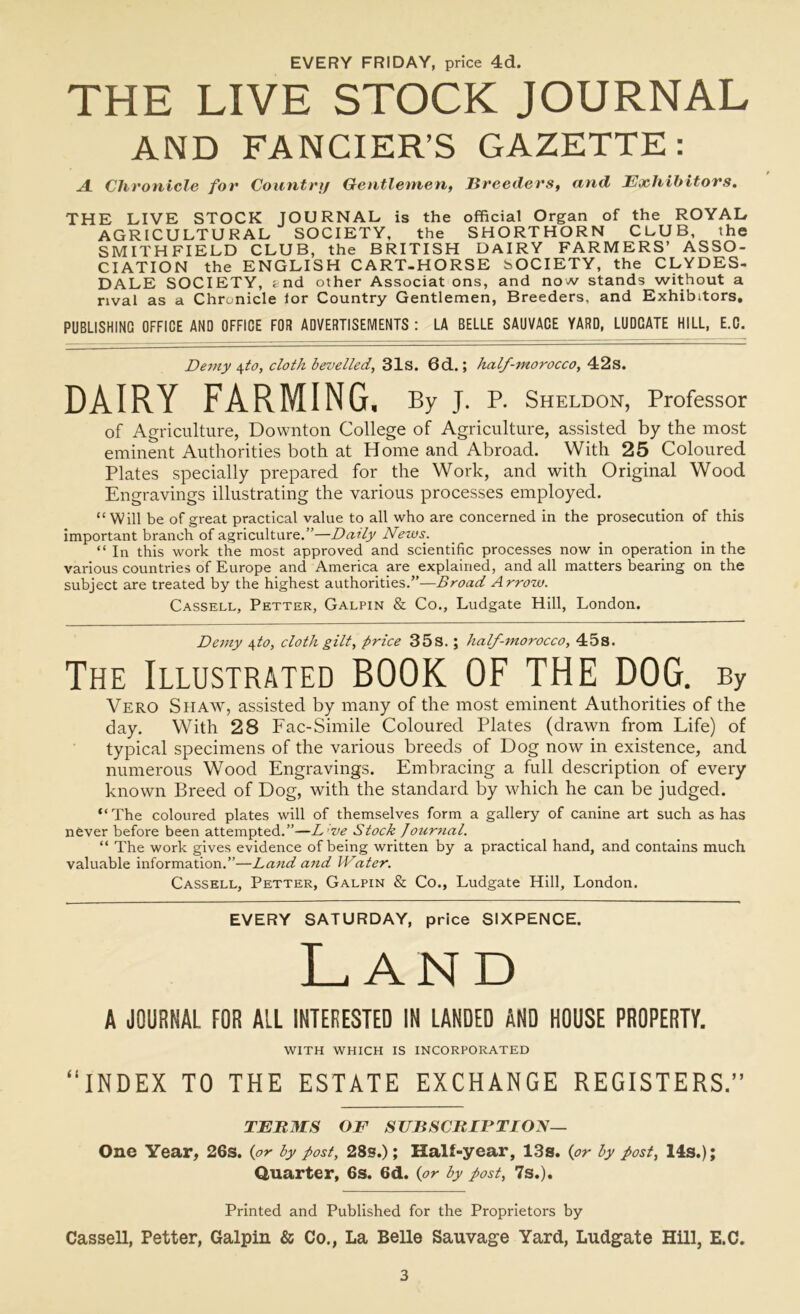 EVERY FRIDAY, price 4d. THE LIVE STOCK JOURNAL AND FANCIER’S GAZETTE: A Chronicle for Country Gentlemen, Breeders, and Exhibitors. THE LIVE STOCK JOURNAL is the official Organ of the ROYAL AGRICULTURAL SOCIETY, the SHORTHORN CLUB, the SMITH FIELD CLUB, the BRITISH DAIRY FARMERS’ ASSO- CIATION the ENGLISH CART-HORSE SOCIETY, the CLYDES- DALE SOCIETY, fcnd other Associat ons, and now stands without a rival as a Chronicle lor Country Gentlemen, Breeders, and Exhibitors. PUBLISHING OFFICE AND OFFICE FOR ADVERTISEMENTS : LA BELLE SAUVACE YARD, LUDCATE HILL, E.C, Demy \to, cloth bevelled, 31s. 6d.; half-morocco, 42s. DAIRY FARMING. By J. P. Sheldon, Professor of Agriculture, Downton College of Agriculture, assisted by the most eminent Authorities both at Home and Abroad. With 25 Coloured Plates specially prepared for the Work, and with Original Wood Engravings illustrating the various processes employed. “Will be of great practical value to all who are concerned in the prosecution of this important branch of agriculture.”—Daily News. “ In this work the most approved and scientific processes now in operation in the various countries of Europe and America are explained, and all matters bearing on the subject are treated by the highest authorities.”—Broad Arrow. Cassell, Petter, Galpin & Co., Ludgate Hill, London. Demy 4to, cloth gilt, price 35s. ; half-morocco, 45s. The Illustrated BOOK OF THE DOG. By Vero Shaw, assisted by many of the most eminent Authorities of the day. With 28 Fac-Simile Coloured Plates (drawn from Life) of typical specimens of the various breeds of Dog now in existence, and numerous Wood Engravings. Embracing a full description of every known Breed of Dog, with the standard by which he can be judged. “The coloured plates will of themselves form a gallery of canine art such as has never before been attempted.”—L’ve Stock Journal. “ The work gives evidence of being written by a practical hand, and contains much valuable information.”—Land and Water. Cassell, Petter, Galpin & Co., Ludgate Hill, London. EVERY SATURDAY, price SIXPENCE. Land A JOURNAL FOR ALL INTERESTED IN LANDED AND HOUSE PROPERTY. WITH WHICH IS INCORPORATED “INDEX TO THE ESTATE EXCHANGE REGISTERS.” TER IIS OF SUBSCRIPTION— One Year, 26s. (or by post, 28s.); Half-year, 13s. (or by post, 14s.); Quarter, 6s. 6d. (or by post, 7s.). Printed and Published for the Proprietors by Cassell, Petter, Galpin & Co., La Belle Sauvage Yard, Ludgate Hill, E.C.