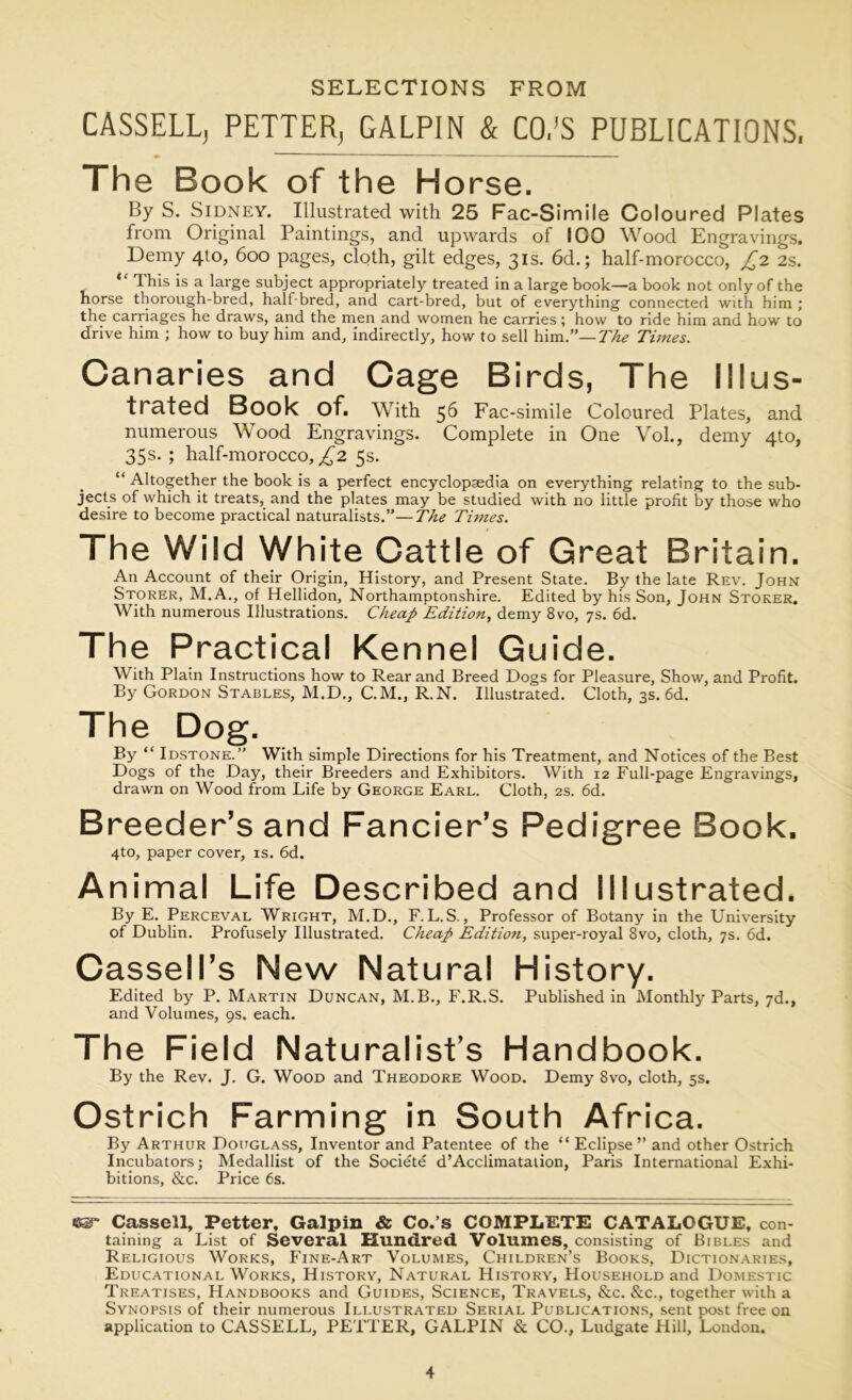 SELECTIONS FROM CASSELL; PETTER; GALPIN & CO.’S PUBLICATIONS, The Book of the Horse. By S. Sidney. Illustrated with 25 Fac-Simile Coloured Plates from Original Paintings, and upwards of IOO Wood Engravings. Demy 410, 600 pages, cloth, gilt edges, 31s. 6d.; half-morocco, £2 2s. This is a large subject appropriately treated in a large book—a book not only of the horse thorough-bred, half-bred, and cart-bred, but of everything connected with him ; the carriages he draws, and the men and women he carries; how to ride him and how to drive him ; how to buy him and, indirectly, how to sell him.”—The Times. Canaries and Cage Birds, The Illus- trated Book of. With 56 Fac-simile Coloured Plates, and numerous Wood Engravings. Complete in One Vol., demy 4to, 35s. ; half-morocco, £2 5s. “ Altogether the book is a perfect encyclopaedia on everything relating to the sub- jects of which it treats, and the plates may be studied with no little profit by those who desire to become practical naturalists.”—The Times. The Wild White Cattle of Great Britain. An Account of their Origin, History, and Present State. By the late Rev. John Storer, M.A., of Hellidon, Northamptonshire. Edited by his Son, John Stoker. With numerous Illustrations. Cheap Edition, demy 8vo, 7s. 6d. The Practical Kennel Guide. With Plain Instructions how to Rear and Breed Dogs for Pleasure, Show, and Profit. By Gordon Stables, M.D., C.M., R.N. Illustrated. Cloth, 3s. 6d. The Dog. By “ Idstone.” With simple Directions for his Treatment, and Notices of the Best Dogs of the Day, their Breeders and Exhibitors. With 12 Full-page Engravings, drawn on Wood from Life by George Earl. Cloth, 2s. 6d. Breeder’s and Fancier’s Pedigree Book. 4to, paper cover, is. 6d. Animal Life Described and Illustrated. By E. Perceval Wright, M.D., F. L. S., Professor of Botany in the University of Dublin. Profusely Illustrated. Cheap Editioti, super-royal 8vo, cloth, 7s. 6d. Cassell’s New Natural History. Edited by P. Martin Duncan, M.B., F.R.S. Published in Monthly Parts, 7d., and Volumes, 9s. each. The Field Naturalist’s Handbook. By the Rev. J. G. Wood and Theodore Wood. Demy 8vo, cloth, 5s. Ostrich Farming in South Africa. By Arthur Douglass, Inventor and Patentee of the “Eclipse” and other Ostrich Incubators; Medallist of the Societe d’Acclimatation, Paris International Exhi- bitions, &c. Price 6s. ear Cassell, Fetter, Galpin & Co.’s COMPLETE CATALOGUE, con- taining a List of Several Hundred Volumes, consisting of Bibles and Religious Works, Fine-Art Volumes, Children’s Books, Dictionaries, Educational Works, History, Natural History, Household and Domestic Treatises, Handbooks and Guides, Science, Travels, &c. &c., together with a Synopsis of their numerous Illustrated Serial Publications, sent post free on application to CASSELL, PETTER, GALPIN & CO., Ludgate Hill, London.