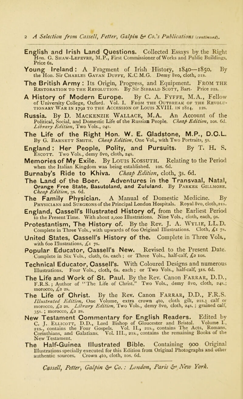 English and Irish Land Questions. Collected Essays by the Right Hon. G. Shaw-Lefevre, M.P., First Commissioner of Works and Public Buildings. Price 6s. Young Ireland : A Fragment of Irish History, 1840—1850. By the Hon. Sir Charles Gavan Duffy, K.C. M.G. Demy 8vo, cloth, 21s. The British Army : Its Origin, Progress, and Equipment. From the Restoration to the Revolution. By Sir Sibbald Scott, Bart- Price 21s. A History of Modern Europe. By C. A. Fyffe, M.A., Fellow of University College, Oxford. Vol. I. From the Outbreak of the Revolu- tionary War in 1792 to the Accession of Louis XVIII. in 1814. 12s. Russia. By D. Mackenzie Wallace, M.A. An Account of the Political, Social, and Domestic Life of the Russian People. Cheap Edition, 10s. 6d. Libra7y Edition, Two Vols., 24s. The Life of the Right Hon. W. E. Gladstone, M.P., D.C.L. By G. Barnett Smith. Cheap Edition, One Vol., with Two Portraits, 5s. England : Her People, Polity, and Pursuits. By T. H. S. Escott. Two Vols., demy 8vo, cloth, 24s. Memories of My Exile. By Louis Kossuth. Relating to the Period when the Italian Kingdom was being established, xos. 6d. Burnaby’s Ride to Khiva. Cheap Edition, cloth, 3s. 6d. The Land of the Boer. Adventures in the Transvaal, Natal, Orange Free State, Basutoland, and Zululand. By Parker Gillmore. Cheap Edition, 3s. 6d. The Family Physician. A Manual of Domestic Medicine. By Physicians and Surgeons of the Principal London Hospitals. Royal 8vo, cloth,21s. England, Cassell’s Illustrated History of, from the Earliest Period to the Present Time. With about 2,000 Illustrations. Nine Vols., cloth, each, 9s. Protestantism, The History of. By the Rev. J. A. Wylie, LL.D. Complete in Three Vols., with upwards of 600 Original Illustrations. Cloth, £1 7s. United States, Cassell’s History of the. Complete in Three Vols., with 600 Illustrations, £1 7s. Popular Educator, Cassell’s New. Revised to the Present Date. Complete in Six Vols., cloth, 6s. each ; or Three Vols., half-calf, £2 10s. Technical Educator, Cassell’s. With Coloured Designs and numerous Illustrations. Four Vols., cloth, 6s. each ; or Two Vols., half-calf, 31s. 6d. The Life and Work of St. Paul. By the Rev. Canon Farrar, D.D., F.R.S. ; Author of “The Life of Christ.” Two Vols., demy 8vo, cloth, 24s.; morocco, £2 2s. The Life of Christ. By the Rev. Canon Farrar, D.D., F.R.S. Illustrated Edition, One Volume, extra crown 4to, cloth gilt, 21s.; calf or morocco, £2 2s. Library Edition, Two Vols., demy 8vo, cloth, 24s. ; grained calf, 35s. ; morocco, £2 2s. New Testament Commentary for English Readers. Edited by C. J. Ellicott, D.D., Lord Bishop of Gloucester and Bristol. Volume I., 21s., contains the Four Gospels. Vol. II., 21s., contains The Acts, Romans, Corinthians, and Galatians. Vol. III., 21s., contains the remaining Books of the New Testament. The Half-Guinea Illustrated Bible. Containing 900 Original Illustrations specially executed for this Edition from Original Photographs and other authentic sources. Crown 4to, cloth, 10s. 6d. Cassell, Fetter, Galpin & Co.: London, Paris & New York.