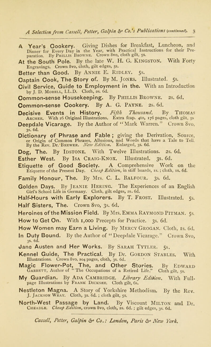 A Year’s Cookery. Giving Dishes for Breakfast, Luncheon, and Dinner for Every Day in the Year, with Practical Instructions for their Pre- paration. By Phillis Browne. Crown 8vo, cloth gilt, 5s. At the South Pole. By the late W. H. G. Kingston. With Forty Engravings. Crown 8vo, cloth, gilt edges, 5s. Better than Good. By Annie E. Ridley. 5s. Captain Cook, The Story of. By M. Jones. Illustrated. 5s. Civil Service, Guide to Employment in the. With an Introduction by J. D. Morell, LL.D. Cloth, 2s. 6d. Common-sense Housekeeping. By Phillis Browne. 2s. 6d. Common-sense Cookery. By A. G. Payne. 2s. 6d. Decisive Events in History. Fifth Thousand. By Thomas Archer. With 16 Original Illustrations. Extra fcap. 4to, 176 pages, cloth gilt, 5s Deepdale Vicarage. By the Author of “ Mark Warren.” Crown 8vo, 3s. 6d. Dictionary of Phrase and Fable ; giving the Derivation, Source, or Origin of Common Phrases, Allusions, and Words that have a Tale to Tell. By the Rev. Dr. Brewer. New Edition. Enlarged, 3s. 6d. Dog, The. By Idstone. With Twelve Illustrations. 2s. 6d. Esther West. By Isa Craig-Knox. Illustrated. 3s. 6d. Etiquette of Good Society. A Comprehensive Work on the Etiquette of the Present Day. Cheap Edition, in stiff boards, is. ; cloth, is. 6d. Family Honour, The. By Mrs. C. L. Balfour. 3s. 6d. Golden Days. By Jeanie Hering. The Experiences of an English Girl’s School Life in Germany. Cloth, gilt edges, 2s. 6d. Half-Hours with Early Explorers. By T. Frost. Illustrated. 5s. Half Sisters, The. Crown 8vo, 3s. 6d. Heroines ofthe Mission Field. By Mrs. Emma Raymond Pitman. 5s. How to Get On. With 1,000 Precepts for Practice. 3s. 6d. How Women may Earn a Living. By Mercy Grogan. Cloth, is. 6d. In Duty Bound. By the Author of “ Deepdale Vicarage.” Crown 8vo, 3s. 6d. Jane Austen and Her Works. By Sarah Tytler. 5s. Kennel Guide, The Practical. By Dr. Gordon Stables. With Illustrations. Crown 8vo, 204 pages, cloth, 3s. 6d. Mag ic Flower-Pot, The, and Other Stories. By Edward Garrett, Author of “The Occupations of a Retired Life.” Cloth gilt, 5s. My Guardian. By Ada Cambridge. Library Edition. With Full- page Illustrations by Frank Dicksee. Cloth gilt, 6s. Nestleton Magna. A Story of Yorkshire Methodism. By the Rev. J. Jackson Wray. Cloth, 3s. 6d. ; cloth gilt, 5s. North-West Passage by Land. By Viscount Milton and Dr. Cheadle. Cheap Edition, crown 8vo, cloth, 2s. 6d.; gilt edges, 3s. 6d.