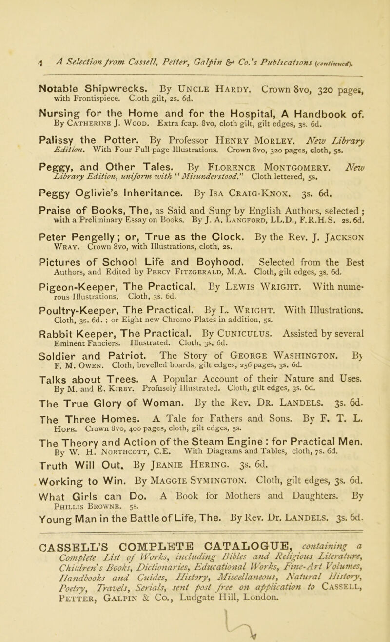 Notable Shipwrecks. By Uncle Hardy. Crown 8vo, 320 pages, with Frontispiece. Cloth gilt, 2s. 6d. Nursing for the Home and for the Hospital, A Handbook of. By Catherine J. Wood. Extra fcap. 8vo, cloth gilt, gilt edges, 3s. 6d. Palissy the Potter. By Professor Henry Morley. New Library Edition. With Four Full-page Illustrations. Crown 8vo, 320 pages, cloth, 5s. Peggy, and Other Tales. By Florence Montgomery. New Library Edition, uniform with “ Misunderstood.” Cloth lettered, 5s. Peggy Oglivie’s Inheritance. By Isa Craig-Knox. 3s. 6d. Praise of Books, The, as Said and Sung by English Authors, selected; with a Preliminary Essay on Books. By J. A. Langford, LL.D., F.R.H.S. 2s. 6d. Peter Pengelly; or. True as the Clock. By the Rev. J. Jackson Wray. Crown 8vo, with Illustrations, cloth, 2s. Pictures of School Life and Boyhood. Selected from the Best Authors, and Edited by Percy Fitzgerald, M.A. Cloth, gilt edges, 3s. 6d. Pigeon-Keeper, The Practical. By Lewis Wright. With nume- rous Illustrations. Cloth, 3s. 6d. Poultry-Keeper, The Practical. By L. Wright. With Illustrations. Cloth, 3s. 6d. ; or Eight new Chromo Plates in addition, 5s. Rabbit Keeper, The Practical. By Cuniculus. Assisted by several Eminent Fanciers. Illustrated. Cloth, 3s. 6d. Soldier and Patriot. The Story of George Washington. B> F. M. Owen. Cloth, bevelled boards, gilt edges, 256 pages, 3s. 6d. Talks about Trees. A Popular Account of their Nature and Uses. By M. and E. Kirby. Profusely Illustrated. Cloth, gilt edges, 3s. 6d. The True Glory of Woman. By the Rev. Dr. Landels. 3s. 6d. The Three Homes. A Tale for Fathers and Sons. By F. T. L. Hope. Crown 8vo, 400 pages, cloth, gilt edges, 5s. The Theory and Action of the Steam Engine : for Practical Men. By W. H. Northcott, C.E. With Diagrams and Tables, cloth, 7s. 6d. Truth Will Out. By Jeanie Hering. 3s. 6d. Working to Win. By Maggie Symington. Cloth, gilt edges, 3s. 6d. What Girls can Do. A Book for Mothers and Daughters. By Phillis Browne. 5s. Young Man in the Battle of Life, The. By Rev. Dr. Landels. 3s. 6d. CASSELL’S COMPLETE CATALOGUE, containing a Complete List of Works, including Bibles and Religious Literature, Children s Books, Dictionaries, Educational Works, Fine-Art Volumes, Handbooks and Guides, History, Miscellaneous, Natural History, Poetry, Travels, Serials, sent post free on application to Cassell, Petter, Galpin & Co., Ludgate Hill, London. 1 /—\