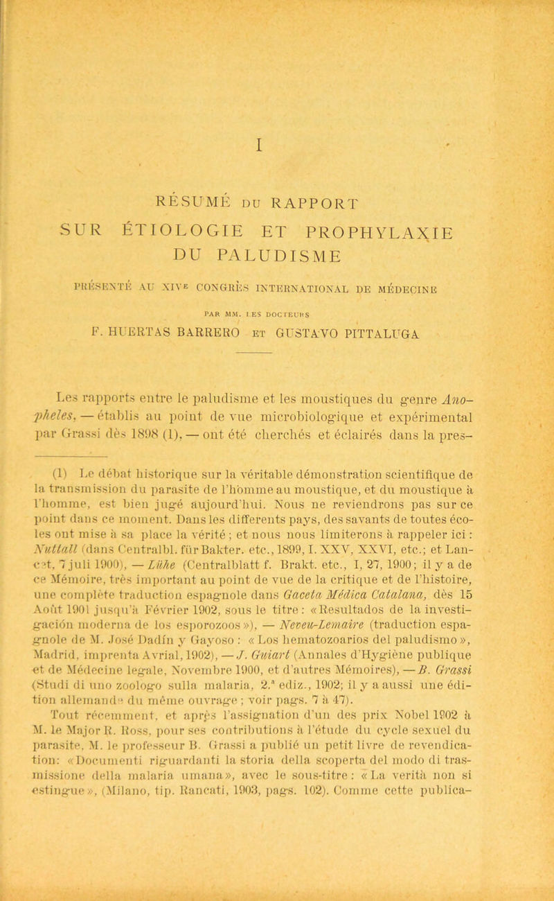 I RESUME du RAPPORT SUR ETIOLOGIE ET PRO PH YL AX IE DU PALUDISME PKESENTE AU XIVe CONGltE.S INTERNATIONAL DE MEDECINE PAR MM. I ES DOCTEUHS F. HUERTAS BARRERO et GUSTAVO PITTALUGA Les rapports entre le paludisme et Les moustiques du g-enre Ano- pheles.— etablis au point de vue microbiolog-ique et experimental par Grassi des 1898 (1). — ont ete cherclUs et eclaires dans la pres- et) Le debat historique sur la veritable demonstration scientiflque de la transmission du parasite de l’h'ommeau moustique, et du moustique a l’homme, est bien jug-e aujourd’hui. Nous ne reviendrons pas sur ce point dans ee moment. Dans les differents pays, des savants de toutes eco- les ont mise a sa place la verite ; et nous nous limiterons a rappeler ici: Nuttall (dans Centralbl. furBakter. etc., 1899,1. XXV, XXVI, etc.; et Lan- cet, 7 juli 1900), — Lilhe (Centralblatt f. Brakt. etc., I, 27, 1900; il y a de ce Memoire, tres important au point de vue de la critique et de Thistoire, line complete traduction espag-nole dans Gaceta Medica Catalana, des 15 Aofit 1901 jusqu’a Fevrier 1902, sous le titre: «Resultados de la investi- g-acion moderna de los esporozoos »), — Ncveu-Lemaire (traduction espa- g-nole de M. Jose Dadin y Gayoso : « Los hematozoarios del paludisrno», Madrid, imprenta Avrial, 1902), —./. Guiart (Annales d’Hyg-iene publique et de Medecine leg-ale, Novembre 1900, et d’autres Memoires), —B. Grassi (Studi di uno zoolog-o sulla malaria, 2. ediz., 1902; il y a aussi uue Edi- tion allemande du meme ouvrag-e ; voir pag-s. 7 a 47). Tout recemment, et apres Tassig-nation d’un des prix Nobel 1902 ii M. le Major R. Ross, pour ses contributions a l’etude du cycle sexuel du parasite, M. le professeur B. Grassi a public un petit livre de revendica- tion: «Documenti rig-uardanti la storia della scoperta del modo di tras- missione della malaria umana», avec le sous-titre: «I.a verita non si esting-ue», (Milano, tip. Rancati, 1903, ]>ag-s. 102). Coniine cette publica-