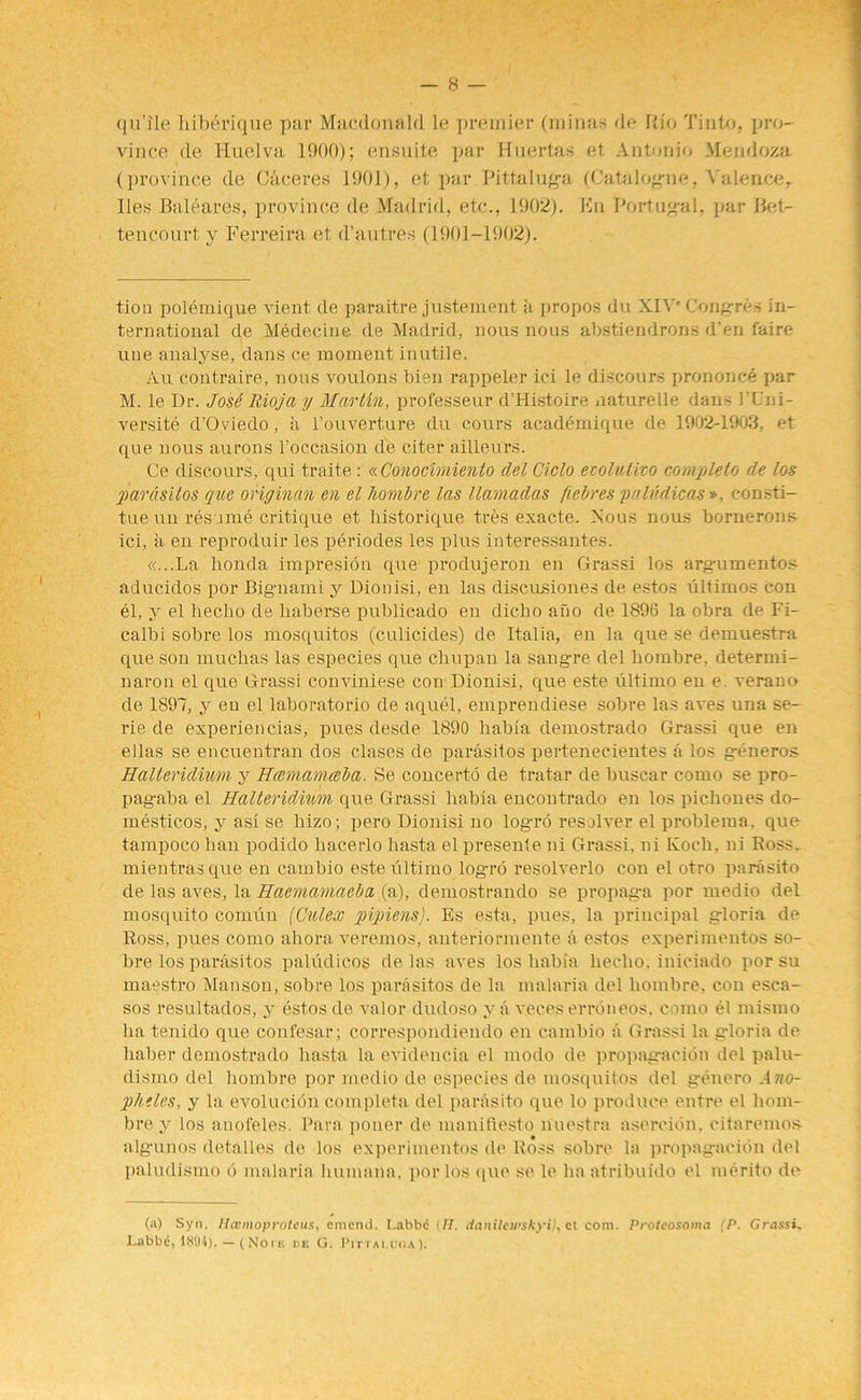 qu’ile liiberique par Macdonald le premier (minas de Rio Tinto, pro- vince de Huelva 1900); ensuite par Huertas et Antonio Mendoza (province de C:\ceres 1901), et par Pittaluga (Catalogue, Valence, lies Baleares, province de Madrid, etc., 1902). Kn Portugal, par Bet- tencourt y Ferreira et d’autres (1901-1902). tion polemique vient de paraitre justement a propos du XIVe Congres in- ternational de Medecine de Madrid, nous nous abstiendrons den l'aire une analyse, dans ce moment inutile. Au contraire, nous voulons bien rappeler ici le discours prononce par M. le Dr. JosS Rioja y Martin, professeur d’Histoire naturelle dans 1’Cni- versite d’Oviedo, a l’ouverture du cours academique de 1902-1903, et que nous aurons l’occasion de citer ailleurs. Ce discours, qui traite: « Conocirniento delCiclo eiolutizo complete de los parasitos que oriyinan en el hombre las llamadas fiebres pnhidicas >, consti- tue un resume critique et historique tres exacte. Nous nous bornerons ici, a en reproduir les periodes les plus interessantes. «...La honda impresidn que1 produjeron en Grassi los argumentos aducidos por Bigmami y Dionisi, en las discusiones de estos ultimos con el, y el hecho de liaberse publicado en dicho ano de 1896 la obra de Fi- calbi sob re los mosquitos (culicides) de Italia, en la que se demuestra que son muchas las especies que chupan la sangre del hombre, determi- naron el que Grassi conviniese con Dionisi, que este ultimo en e. verano de 1897, y en el laboratorio de aquel, emprendiese sobre las aves una se- rie de experiencias, pues desde 1890 habia demostrado Grassi que en ellas se encuentran dos clases de parasitos pertenecientes a los generos Halleridhm y Hcemamceba. Se concerto de tratar de buscar como se pro- pagaba el Halteridiim que Grassi habia encontrado en los pichones do- mesticos, y asi se liizo; pero Dionisi no logro resolver el problems, que tampocohau podido hacerlo liasta el presente ni Grassi, ni Koch, ni Ross, mientrasque en cambio este ultimo logro resolverlo con el otro parasite de las aves, la Haemamaeba (a), demostrando se propag-a por medio del mosquito comun (Culex pipiens). Es esta, pues, la principal gloria de Ross, pues como ahora veremos, anteriormente a estos experimentos so- bre los parasitos paludicos de las aves los habia hecho. iniciado por su maestro Manson, sobre los parasitos de la malaria del hombre, con esca- sos resultados, y estos de valor dudoso y a veces erroneos, como el mismo ha tenido que confesar; correspondiendo en cambio a Grassi la gloria de haber demostrado liasta la evidencia el modo de propagacion del palu- dismo del hombre por medio de especies de mosquitos del genero Ano- plitles, y la evolucion complete del panisito que lo produce entre el hom- bre y los anofeles. Para poner de manifiesto nuestra asercidn. citaremos algunos detalles de los experimentos de Ross sobre la propagacion del paludismo d malaria liumana, por los que se le ha atribuido el merito de (a) Syn. Hcemoprotcus, emend. I.abbc {H. rianileii’Skyi), cl com. Protcosoma (P. Grassi. Labbe, — (No i e de G. Pittaluga).