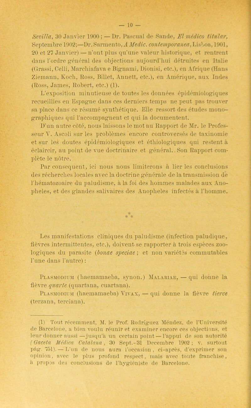 Sevilla, 30 Janvier 1900; — Dr. Pascual de Sande, El medico titular, Septembre 1902;—Dr. Sarmento, A Medic, conteraporanea, Lisboa, 1901, 20 et 27 Janvier) — n’ont plus qu’une valeur historique, et rentrent dans l’ordre general des objections aujourd’hui detruites en Italie (Grassi, Celli, Marcliiafava e Big-nami, Dionisi, etc.), en Afrique (Hans Zieinann, Koch, Ross, Billet, Annett, etc.), en Amerique, aux Indes (Ross, James, Robert, etc.) (1). L’exposition minutieuse de toutes les donnees epidemiologiques recueillies en Espag-ne dans ces derniers temps ne peat pas trouver sa place dans ce resume synthetique. Elle ressort des (dudes rnono- g-raphiques qui l’accompagment et qui la documentent. D’un autre cot6, nous laissons le mot au Rapport de Mr. le Profes- seur Y. Ascoli sur les problemes encore controverses de taxinomie et sur les doutes epidemiolog-iques et ethiolog-iques qui restent a 6claircir, au point de vue doctrinaire et general., Son Rapport com- plete le notre. Par consequent, ici nous nous limiterons a lier les conclusions des recherches locales avec la doctrine g-enerale de la transmission de 1’liematozoaire du paludisme, a la foi des homines malades aux Ano- pheles, et des gdandes salivaires des Anopheles infectes a l’homme. * * * Les manifestations cliniques du paludisme (infection paludique, fievres intermittentes, etc.), doivent se rapporter a trois especes zoo- log-iques du parasite (bonae speciae; et non variety commutables l’line dans l’autre): Plasmodium (haemamaeba, synon.) Malariai:, — qui doiine la fievre quarte (quartana, cuartana). Plasmodium (haemamaeba) Yivax, — qui donne la fievre tierce (terzana, terciana). (1) Tout recemment, M. le Prof. Rodrlg-uez Mendez, de TUniversite de Barcelone, a bien voulu reunir et examiner encore ces objections, et leur donner aussi—jusqu’a un certain point — l’appui de son autorite (Gaceta Medica Caialana, 30 Sept.-31 Decembre 1902 ; v. surtout piig\ 751). — I/un de nous aura l’occasion , ci-apres, d'exprimer son opinion, avec le plus profond respect, mais avec toute franchise, a propos des conclusions de l’hyg-ienjste de Barcelone.