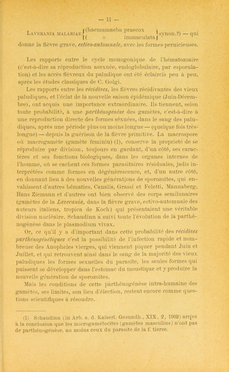 T ((haemamaeba praecox > Laverania malaria e f . , <synon.?)— qui K » immaculataj donne la fievre grave, esttio-automnale, avec les formes pernicieuses. Les rapports entre le cycle monogonique de l’hematozoaire (c’est-a-dire sa reproduction asexuee, endog-lobulaire, par esporula- tion) et les acces fievreux du paludique out ete eclaircis pen a pen, apres les etudes classiques de C. Golgi. Les rapports entre les recidives, les fievres recidivantes des vieux paludiques, et l’eelat de lanouvelle saison epidemique (Juin-Decem- bre), out acquis une importance extraordinaire. Ils tiennent, selon toute probability, a une parthenogenese des gametes, c’est-a-dire a une reproduction directe des formes sexuees, dans le sang- des palu- diques, apres une periode plus ou moins longue — (quelque fois tres- longue) — depuis la guerison de la fierce primitive. La macrospore oil macrog’amete (g'amete feminin) (1), conserve la propriety de se reproduire par division, toujours en g'ardant, d’un cdty, ses carac- teres et ses fonctions biolog’iques, dans les org-anes internes de l’homme, oil se caclient ces formes parasitaires residuales, jadis in- terpretees comme formes en deg-enerescence, et, d’un autre coty, en donnant lieu a des nouvelles g-enerations de sporozoites, qui en- vahissent d’autres hematies. Canalis, Grassi et Feletti, Mannaberg-, Hans Ziemann et d’autres ont bien observe des corps semilunaires (g-ametes de la Laverania, dans la fievre grave, estivo-automnale des auteurs italiens, tropica de Koch) qui presentaient une veritable division nuciyaire. Schaudinn a suivi toute revolution de la parthe- nogenese dans le plasmodium vivax. Or, ce qu'il y a d’important dans cette probability des recidives parthenogenetiques c’est la possibility de l’infection rapide et nom- breuse des Anopheles vierges, qui viennent piquer pendant Juin et Juillet, et cpii retrouvent ainsi dans le sang de la majority des vieux paludiques les formes sexuelles du parasite, les seules formes qui puissent se developper dans l’estomac du moustique et y produire la nouvelle g-eneration de sporozoites. Mais les conditions de cette parthenogenese intra-humaine des gametes, ses limites, son lieu d’election, restent encore comme ques- tions scientifiques a resoudre. (1) Schaudinn (in Arb. a. d. Kaiserl. Gesundh., XIX, 2, 1002) arrive ii la conclusion que les microgametoeites (gametes masculins) n ont pas de parthenogenese, au moins ceux du parasite de la t. tierce.