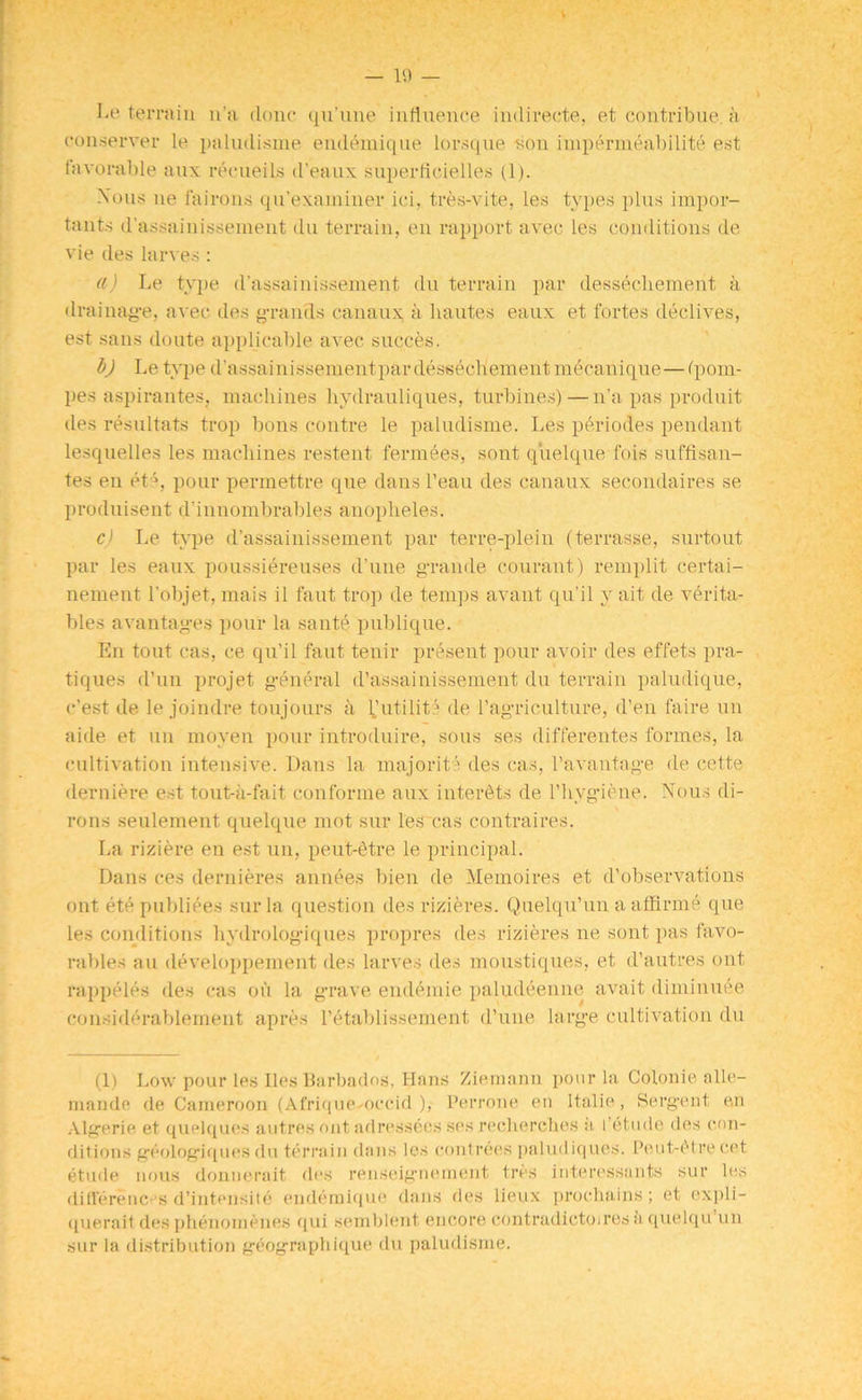 V — 19 — Le terrain n’a done qu’une influence indirect©, et contribue. a conserver le paludisme endemiqne lorsque son impermeabilite est favorable aux recueils il’eaux siiperficietles (1). Nous ne fa irons qn’exaininer ici, tres-vite, les types plus impor- tants d’assainissement du terrain, en rapport avec les conditions de vie des larves : a) Le type, d’assainissement du terrain par dessecliement a drainage, avec des grands canaux, a hautes eaux et fortes declives, est sans doute applicable avec succes. b) Le type d'assainissementpardessecliement mecanique—fpom- pes aspirantes, machines hydrauliques, turbines)—n’a pas produit des resultats trop bons centre le paludisme. Les periodes pendant lesquelles les machines restent fermees, sont quelque fois suffrsan- tes en etq pour permettre que dans l’eau des canaux secondaires se produisent d'innombrables anopheles. c) Le type d’assainissement par terre-plein (terrasse, surtout par les eaux poussiereuses d’une grande courant) remplit certai- nement l’objet, mais il faut trop de temps avant qu’il y ait de vth-ita- bles avantages pour la sante publique. En tout cas, ce qu’il faut tenir present pour avoir des effets pra- tiques d’un projet general d’assainissement du terrain paludique, e’est de le joindre toujours a futility de l’agriculture, d’en faire un aide et un moyen pour introduire, sous ses differentes formes, la cultivation intensive. Dans la majority des cas, 1’avantage de cette derniere est tout-a-fait conforme aux inter&ts de l’hvgiene. Nous di- rons seulement quelque mot sur les cas c.ontraires. l.a riziere en est un, peut-Stre le principal. Dans ces dernieres annees bien de Memo ires et d’observations out etc publiees sur la question des rizieres. Quelqu’un a affirme que les conditions hydrologiques propres des rizieres ne sont pas favo- rables an developpement des larves des moustiques, et d’autres ont rappeles des cas on la grave endemie paludeenne avait diminuee considerablement apres l’etablissement d’une large cultivation du (1) Low pour les lies Barbados, Hans Ziemann pour la Colonie alle- mande de Cameroon (Afrique occid ), l’errone, en Italic, Sergent, en Algerie et quelques autres ont adressees ses recherches a I’etude des con- ditions geologiquesdu terrain dans les contrees paludiqlies. Peut-i'tre cet etude nous donnerait des renseignement tres interessants sur les differences d’intensile endemiqne dans des lieux prochains; et expli- querait des phenomenes qui semblent encore contradictoiresa quelqu un sur la distribution geographique du paludisme.