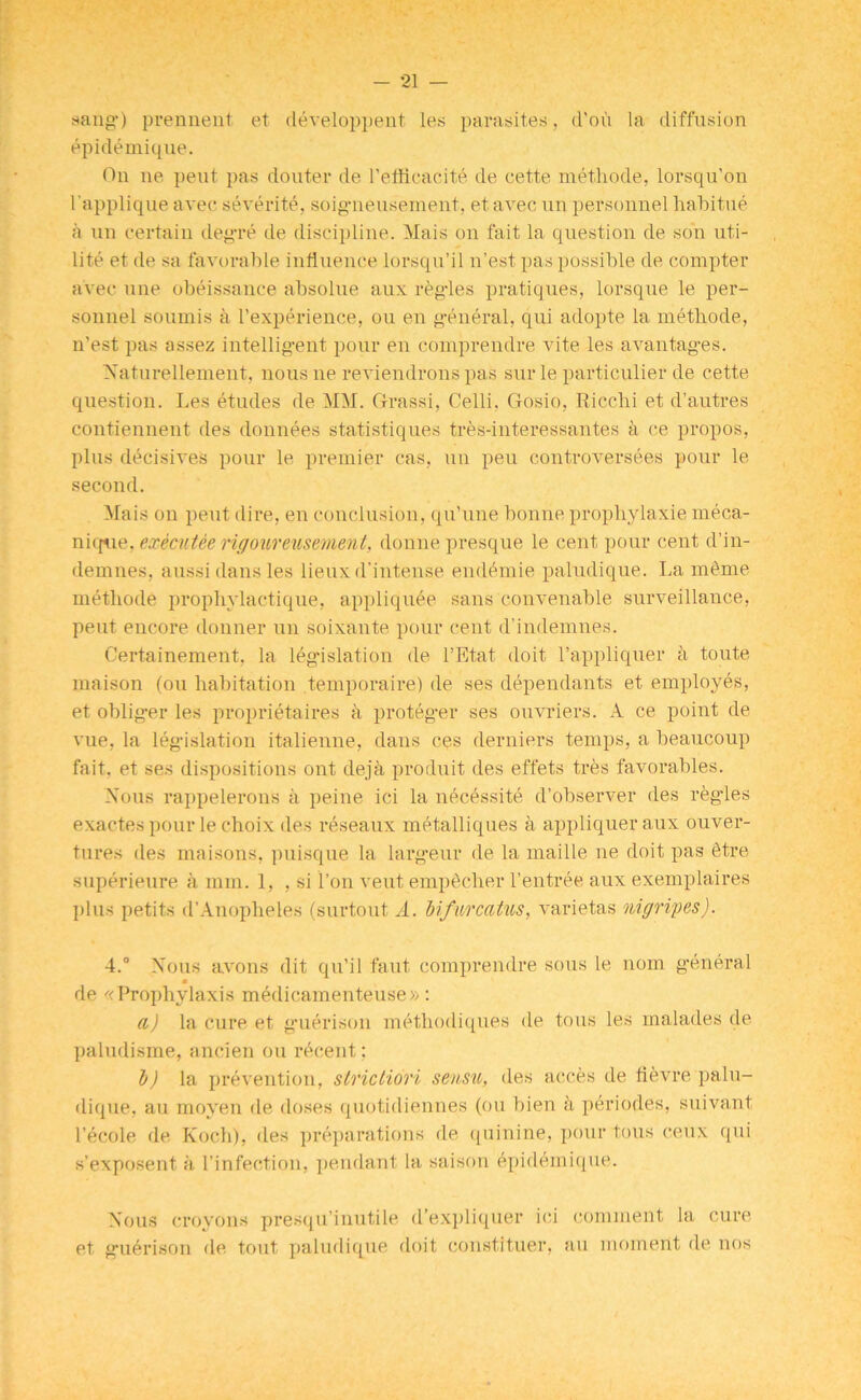 sang') prennent et developpent les parasites, d’ou la diffusion epidemique. On ne pent pas douter de l’eflicacite de cette methode, lorsqu’on l'applique avec severity, soigneusement, etavec un personnel habitue a un certain degre de discipline. Mais on fait la question de son uti- lite et de sa favorable influence lorsqu’il n’est pas possible de compter avec une obeissance absolue aux regies pratiques, lorsque le per- sonnel sounds a l’experience, ou en general, qui adopte la methode, n’est pas assez intelligent pour en comprendre vite les avantages. Naturellement, nous ne reviendrons pas sur le particular de cette question. Les etudes de MM. Cfrassi, Celli. Gosio, Ricchi et d’autres contiennent des donnees statistiques tres-interessantes a ce propos, plus decisives pour le premier cas, un pen controversies pour le second. Mais on pent dire, en conclusion, qu'une bonne prophylaxie meca- nique, executee rigoureusement, donne presque le cent pour cent d’in- demnes, aussi dans les lieux d’intense endemie paludique. La meme methode prophylactique, appliquee sans convenable surveillance, peut encore donner un soixante pour cent d’indemnes. Certainement, la legislation de l’Etat doit l’appliquer a toute maison (ou habitation temporaire) de ses dependants et employes, et obliger les proprietaires a proteger ses ouvriers. A ce point de vue, la legislation italienne, dans ces derniers temps, a beaucoup fait, et ses dispositions ont deja produit des effets tres favorables. Nous rappelerons a peine ici la nicissite d’observer des regies exactes pour le choix des reseaux metalliques a appliqueraux ouver- tures des maisons, puisque la largeur de la maille ne doit pas itre superieure a mm. 1, , si l’on veut empicher l’entree aux exemplaires plus petits d’Anopheles (surtout A. Mfurcatus, varietas nigripes). 4.° Nous avons dit qu’il faut comprendre sous le nom general m de «Prophylaxis medicamenteuse» : a) la cure et guerison methodiques de tous les malades de paludisme, ancien ou ricent; b) la prevention, striclidri sensu, des aeces de tievre palu- dique, au moyen de doses quotidiennes (ou bien d periodes, suivant l’ecole de Koch), des preparations de quinine, pour tous ceux qui s’exposent a l’infection, pendant la saison epidemique. Nous croyons presqu’inutile d’expliquer ici comment la cure et guerison de tout paludique doit constituer, au moment fie nos