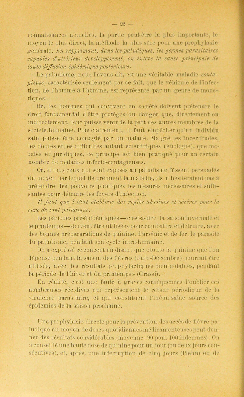 connaissauees actuelles, la partie peut-6tre la plus important^, le moyen le plus direct, la methode la plus sure pour uue propliylaxie generale. En supprimanl, dans les paludiqv.es, les germes parasilaires capables d’ullerieur deteloppement. on cnlevc la cause principal e de loule diffusion epidemique poster ieure. Le paludisme, nous l’avons dit, est une veritable inaladie conla- gieuse, carac.terisee seulement par ce fait, que le vehicule de l’infec- tion, de l’liomme a l’liomme, est represents par un genre de mous- tiques. Or, les homines qui convivent en societe doivent pretendre le droit fondamental d’etre proteges du danger que, directement ou indirectement, leur puisse venir de la part des autres membres de la societe lnimaine. Plus clairement, il faut empScher qu'un individu sain puisse etre contagie par un malade. Malgre les incertitudes, les doutes et les difficultes autant scientifiques (etiologie), que mo- rales et juridiques, ce principe est bien pratique pour un certain nombre de maladies infecto-contagieuses. Or, si tous ceux. qui sont exposes an paludisme fussent persuades du moyen par lequel ils prennent la maladie, ids n’hesiteraient pas a pretendre des pouvoirs publiques les mesures necessaires et suffi- santes pour detruire les foyers d’infection. II faut que VElat etablisse des regies absolves et seteres pour la cure de tout paludique. Les periodes pre-epidemiques — e’est-a-dire la saison liivernale et le printemps — doivent 6tre utilisees pour combattre et detruire, avec des bonnes preparations de quinine, d’arsenicet de fer, le parasite du paludisme, pendant son cycle intra-humaine. On a expresse ce concept en disant que «toute la quinine que Ton depense pendant la saison des fievres (Juin-Decembre) pourrait dtre utilisde, avec des resultats prophylactiques bien notables, pendant la periode de l’liiver et du printemps» (Grassi). En realite, e’est une faute a graves consequences d’oublier ces nombreuses recidives qui represented le retour periodique de la virulence parasitaire, et qui constituent l’inepuisable source des epidemies de la saison proclmine. Une prophylaxie directe pour la prevention desaecesde tievre pa- ludique au moyen de doses quotidiennes medicamenteuses pent don- ner des rdsultats considerables (moyenne:90 pour 100indemnes). On a conseille une haute dose de quinine pour un jour (ou deux jours con- secutives), et, apres, une interruption de cinq jours (Plehn) ou de