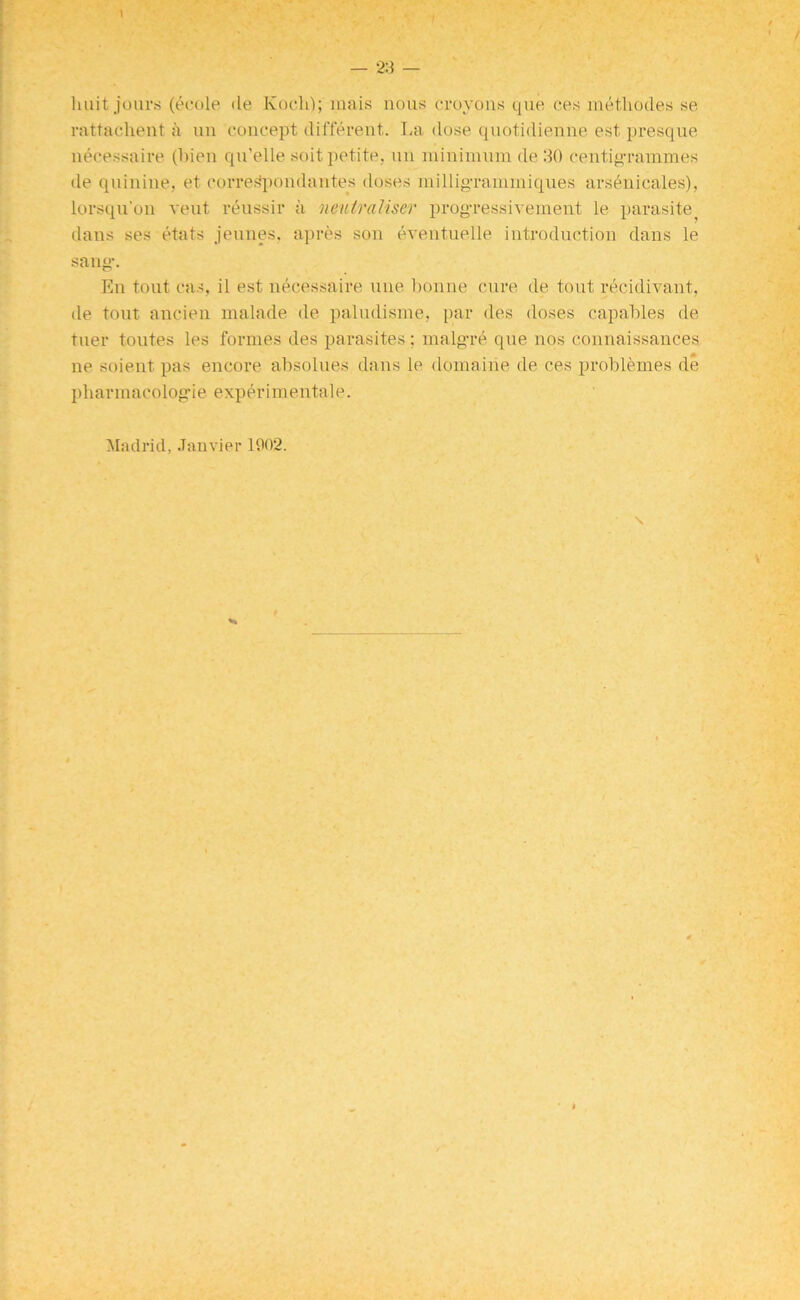 1 — 23 — liiiit jours (ecole de Koch); inais nous croyons que ces metliodes se rattachent a un concept different. La dose quotidienne est presque necessaire (Lien qu’elle soit petite, un minimum de 30 centigrammes de quinine, et corresipondantes doses milligrammiques arsdnicales), lorsqu’on vent reussir a neutraliser progressivement le parasite^ dans ses etats jeunes. apres son eventuelle introduction dans le sang-. En tout cas, il est necessaire une bonne cure de tout recidivant, de tout ancien malade de paludisme, par des doses capables de tuer toutes les formes des parasites; malg-re que nos connaissances lie soient pas encore absolues dans le domaiiie de ces problemes de pharmacolog-ie experimentale. Madrid, .Janvier 1902.