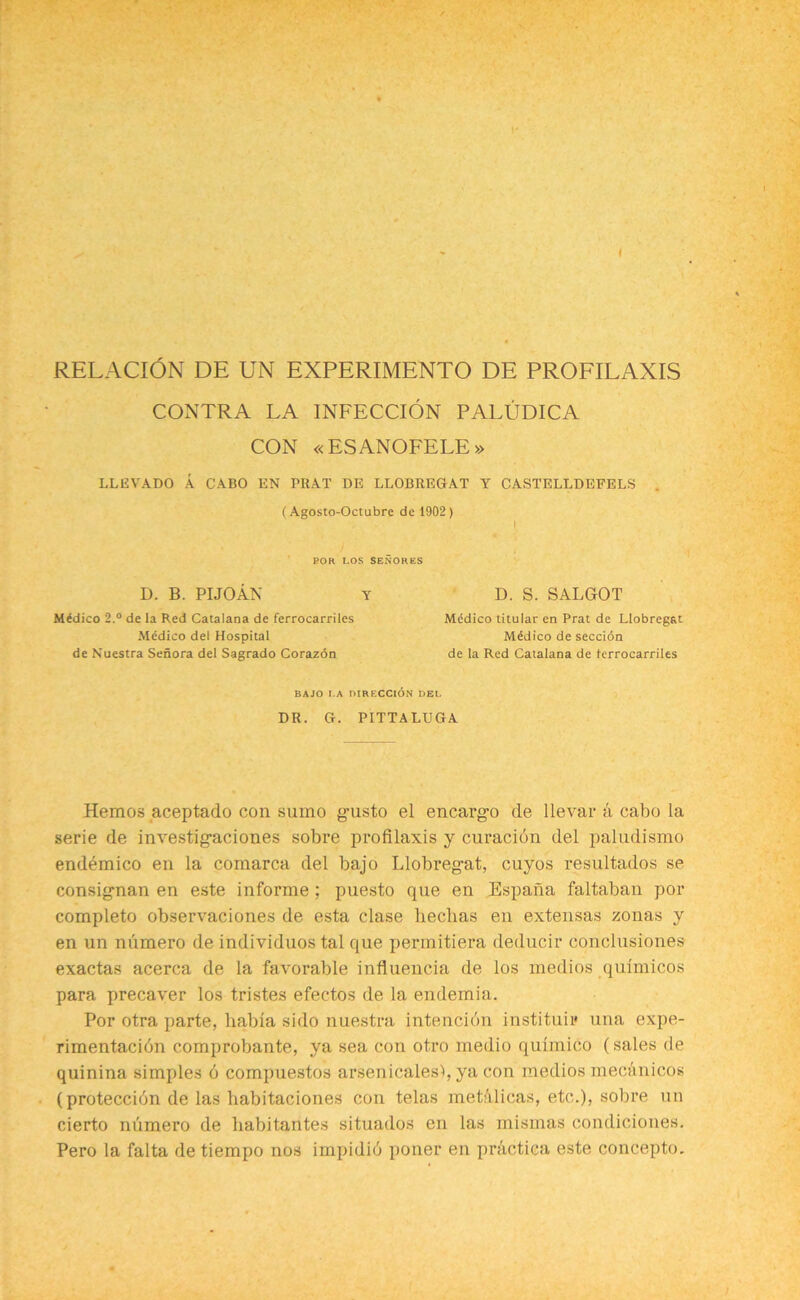 ( RELACION DE UN EXPERIMENTO DE PROFILAXIS CONTRA LA INFECCION PALUDICA CON « ESANOFELE » LLEVADO A CABO EN PRAT DE LLOBREGAT Y CASTELLDEFELS (Agosto-Octubre de 1902 ) i POR LOS SENORES D. B. PI JO AN Y D. S. SALGOT Medico 2.° de la Red Catalana de ferrocarriles Medico del Hospital de Nuestra Senora del Sagrado Corazon Medico titular en Prat de Llobregat Medico de seccion de la Red Catalana de ferrocarriles BAJO I.A DIRECCION DEL DR. G. PITTALUGA Hemos aceptado con sumo g-usto el encargD de llevar a cabo la serie de investig-aciones sobre profilaxis y curacion del paludismo endemico en la comarca del bajo Llobregat, cuyos resultados se consigman en este informe ; puesto que en Espana faltaban por completo observaciones de esta clase heclias en extensas zonas y en un numero de individuos tal que per.mitiera deducir conclusiones exactas acerca de la favorable influencia de los medios qulmicos para precaver los tristes efectos de la endemia. Por otra parte, habla sido nuestra intencion instituii* una expe- rimentacibn comprobante, ya sea con otro medio quimico (sales de quinina simples 6 compuestos arsenicalesb ya con medios mecanicos (proteccion de las liabitaciones con telas metalicas, etc.), sobre un cierto numero de habitantes situados en las mismas condiciones. Pero la falta de tiempo nos impidib poner en practica este concepto.