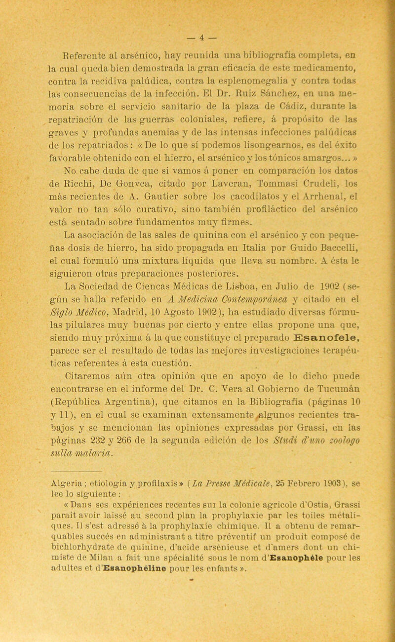 Referente al arsenico, hay reunida una bibliografia completa, en la cual quedabien demostrada la gran eficacia de este medicamento, contra la recidiva palMica, contra la esplenomegalia y contra todas las consecuencias de la infeccidn. El Dr. Ruiz Sinchez, en una rae- moria sobre el servicio sanitario de la plaza de Cadiz, durante la repatriacidn de las guerras coloniales, refiere, a propdsito de las graves y profundas anemias y de las intensas infecciones paludicas de los repatriados: «De lo que si podemos lisongearnos, es del exito favorable obtenido con el hierro, el arsenico y los tdnicos amargos...» No cabe duda de que si vamos a poner en comparacidn los datos de Ricclii, De Gonvea, citado por Laveran, Tommasi Crudeli, los mas recientes de A. Gautier sobre los cacodilatos y el Arrhenal, el valor no tan sdlo curativo, sino tambien profilactico del arsenico esth sentado sobre fundamentos muy firmes. La asociacidn de las sales de quinina con el arsenico y con peque- has dosis de hierro, ha sido propagada en Italia por Guido Baccelli, el cual formuld una mixtura liquida que lleva su nombre. A esta le siguieron otras preparaciones posteriores. La Sociedad de Ciencas Medicas de Lisboa, en Julio de 1902 (se- gun se halla referido en A Medicina Contemporanea y citado en el Siglo Medico, Madrid, 10 Agosto 1902), ha estudiado diversas formu- las pilulares muy buenas por cierto y entre ellas propone una que, siendo muy prdxima a la que constituye el preparado Esanofele, parece ser el resultado de todas las mejores investigaciones terapeu- ticas referentes & esta cuestidn. Citaremos aun otra opinidn que en apoyo de lo dicho puede encontrarse en el informe del Dr. C. Vera al Gobierno de Tucuman (Republica Argentina), que citamos en la Bibliografia (paginas 10 y 11), en el cual se examinan extensamente ^algunos recientes tra- bajos y se mencionan las opiniones expresadas por Grassi, en las phginas 232 y 266 de la segunda edicion de los Slu.di d'uno zoologo sulla malaria. Algeria ; etiologia y profilaxis* (La Presse Mddicale, 25 Febrero 19031, se lee lo siguiente: « Dans ses experiences recentes sui la colonie agricole d’Ostia, Grassi parait avoir laissd an second plan la propliylaxie par les toiles metali- ques. II s’est adressd h la propliylaxie chimique. II a obtenu de remar- quables succes en administraut a titre preventif un produit compose de bichlorliydrate de quinine, d’acide arsOnieuse et d'amers dout un chi- miste de Milan a fait une specialite sous le nom d’Esanopheie pour les adultes et d'Esanopheline pour les enfants ».