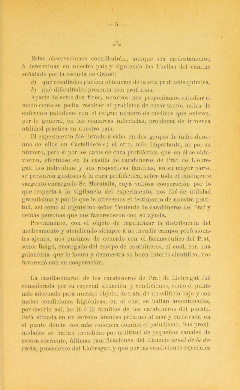 * • * * Estas observaciones contribuiran, aunque sea modestamente, a determinar en nuestro pais y siguiendo las liuellas del camino senalado por la escuela de Grass!: a) qud resultados pueden obtenerse de la sola profilaxis quimica. b) qub difieultades presenta esta pi*ofilaxis. Aparte de estos dos fines, nosotros nos proponiamos estudiar el modo como se podia resolver el problema de curar tantos miles de enfermos paludicos con el exig-uo niimero de medicos que existen, por lo general, en las comarcas infectadas, problema de inmensa ntilidad practica en nuestro pais. El experimento fud llevado d cabo en dos grupos de individuos : uno de ellos en Castelldefels; el otro, m&s importante, no por su niimero, pero si por los datos de cura profil&ctica que en el se obtu- vieron, efectudse en la casilla de carabineros de Prat de Llobre- gat. Los individuos y sus respectivas familias, en su mayor parte, se prestaron gustosos a la cura profildctica, sobre todo el inteligente sargento encargado Sr. Moratalla, cuya valiosa cooperacidn por lo que respecta a la vigilancia del experimento, nos fud de ntilidad grandisima y por lo que le ofrecemos el testimonio de nuestra grati- tud, asi como al dignisimo senor Teniente de carabineros del Prat y demas personas que nos favorecieron con su ayuda. Previamente, con el objeto de regularizar la distribucidn del medicamento y atendiendo siempre & no invadir campos profesiona- Ies ajenos, nos pusimos de acuerdo con el farmaceutico del Prat, senor Roige, encargado del cuerpo de carabineros, el cual, con una galanteria que le honra y demuestra su buen interes cientifico, nos favorecio con su cooperacidn. La casilla-cuartel de los carabineros de Prat de Llobregat fud considerada por su especial situacidn y condiciones, como el punto mds adecuado para nuestro objeto. Setrata de un edilicio bajo y con malas condiciones higienicas, en el cual se Lallan amontonadas, por decirlo asi, las 10 b 15 familias de los carabineros del puesto. Esta situada en un terreno arenoso proximo al mar y enclavada en el punto donde con mils violencia domina el paludismo. Sus proxi- midades se Lallan invadidas por multitud de pequenos canales de escasa corriente, ultimas ramificaciones del llamado canal de la de- rec/ia, procedente del Llobregat, y que por las condiciones especiales
