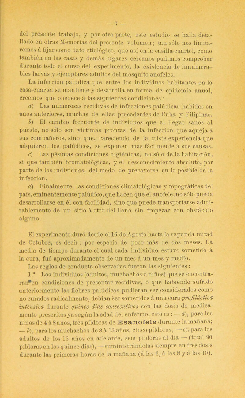 del presente trabajo, y por otra parte, este estudio se halla deta- llado en otras Memorias del presente volumen ; tan sblo nos limita- remos a fijar como dato etiolbg-ico, que asi en la casilla-cuartel, como tambibn en las casas y demds lug-ares cercanos pudimos comprobar durante todo el curso del experimento, la existencia de innumera- bles larvas y ejemplares adultos del mosquito anofeles. La infeccibn paludica que entre los individuos habitantes en la casa-cuartel se mantiene y desarrolla en forma de epidemia anual, creemos que obedece d las sig-uientes condiciones : a) Las numerosas recidivas de infecciones pahulicas habidas en anos anteriores, muclias de ellas procedentes de Cuba y Filipinas. b) El cambio frecuente de individuos que al lleg-ar sanos al puesto, no solo son victimas prontas de la infeccibn que aqueja a sus companeros, sino que, careciendo de la triste experiencia que adquieren los paludicos, se exponen mds fdcilmente d sus causas. c) Las pbsimas condiciones hig-ienicas, no s61o de la babitacion, si que tambibn bromatolbg-icas, y el desconocimiento absoluto, por parte de los individuos, del modo de precaverse en lo posible de la infeccibn. d) Finalmente, las condiciones climatolbg-icas y topog-rdficas del pais, eminentemente paliidico, que hacen que el anofele, no solo pueda desarrollarse en bl con facilidad, sino que puede transportarse admi- rablemente de un sitio d otro del llano sin tropezar con obstdculo alg-uno. El experimento durb desde el 16 de Ag-osto hastala seg-unda mitad de Octubre, es decir: por espacio de poco mas de dos meses. La media de tiempo durante el cual cada individuo estuvo sometido d la cura, fue aproximadamente de un mes d un mes y medio. Las reg-las de conducta observadas fueron las sig-uientes : l.a Los individuos (adultos, muchachos b ninos) que se encontra- ran*en condiciones de presentar recidivas, b que habiendo sufrido anteriormente las fiebres paludicas pudieran ser considerados como no curados radicalmente, debian ser sometidos d una cura profildclica intensive, durante quince dies consecutivos con las dosis de medica- mento prescritas ya seg-un la edad del enfermo, esto es : — a), para los ninos de 4 d8 anos, tres pildoras de Esanofele durante la manana; — b), para los muchachos de 8 d 15 anos, cinco pildoras; — c), para los adultos de los 15 anos en adelante, seis pildoras al dia — (total 90 pildoras en los quince dias), — suministrdndolas siempre en tres dosis durante las primeras horas de la manana (d las 6, d las 8 y a las 10).