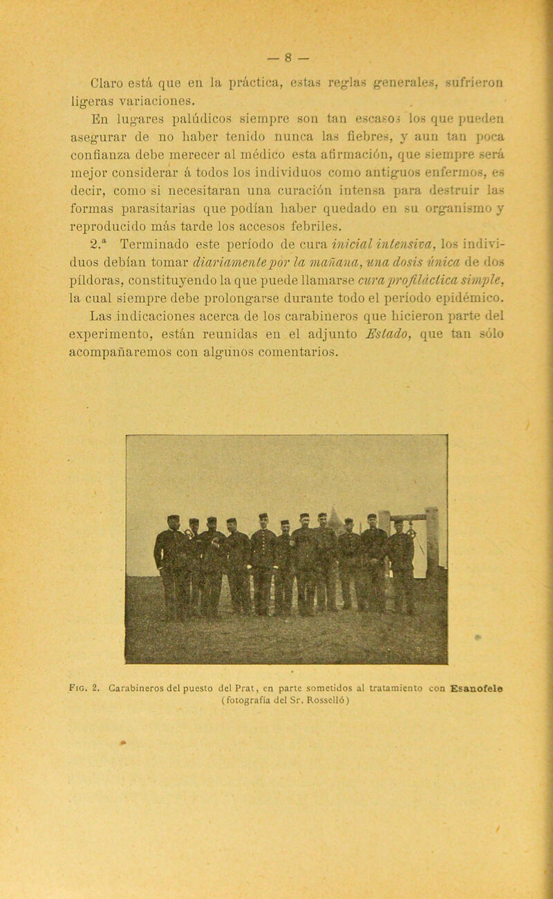 Claro esth que en la practica, estas reglas g-enerales, sufrieron lig-eras variaciones. En lug-ares paliidicos siempre son tan escasos los que pueden aseg-urar de no haber tenido nunca las fiebres, y aun tan poca confianza debe merecer al medico esta afirmacidn, que siempre sera mejor considerar k todos los individuos como antig-uos enfermos, es decir, como si necesitaran una curaci'dn intensa para destruir las formas parasitarias que podian haber quedado en su organismo y reproducido mas tarde los accesos febriles. 2.a Terminado este periodo de cura initial inlensha, los indivi- duos deblan tornar diariamente por la mauana, una dosis v.nica de dos pildoras, constituyendo la que puede llamarse cumprofildctica simple, la cual siempre debe prolongarse durante todo el periodo epidemico. Las indicaciones acerca de los carabineros que hicieron parte del experimento, est&n reuuidas en el adjunto Eslado, que tan solo acompanaremos con alg-unos comentarios.
