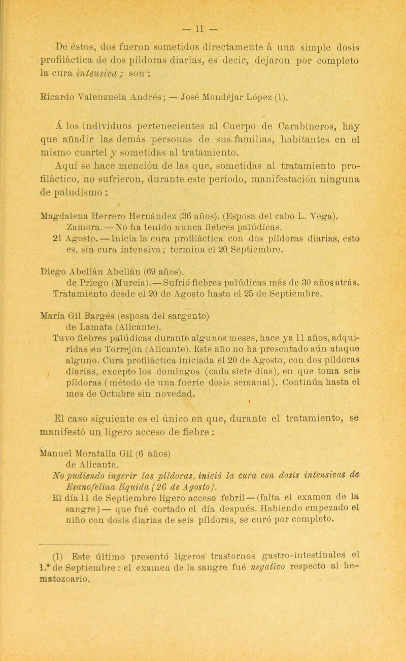 De estos, dos fueron sometidos directamente a una simple dosis profilactiea de dos plldoras diarias, es decir, dejaron por completo la cura intensiva ; son : Ricardo Valenzuela Andres; — Jose Mondejar Lopez (1). L los individuos pertenecientes al Cuerpo de Carabineros, hay que ahadir las demas personas de sus familias, liabitantes en el mismo cuartel y sometidas al tratamiento. Aqui se hace menciou de las que, sometidas al tratamiento pro- tilactico, no sufrieron, durante este periodo, manifestation ning-una de paludismo; Magdalena Herrero Hernandez (36 aims). (Esposa del cabo L. Vega). Zamora. — No ha tenido nunca fiebres paludicas. 21 Agosto.— Iuicia la cura profil&ctica con dos plldoras diarias, esto es, sin cura intensiva; termiua el 20 Septiembre. Diego Abelian Abelian (69 ahos). de Priego (Murcia). — Sufrio fiebres paludicas mas de 30 anosatr&s. Tratamiento desde el 20 de Ag-osto liasta el 25 de Septiembre. Maria Gil Barges (esposa del sarg-ento) de Lamata (Alicante). Tuvo fiebres paludicas durante alg-unos meses, hace ya 11 anos, adqui- ridas en Torrejon (Alicante). Este ano no ha presentado aun ataque alg-uno. Cura profilactiea iniciada el 20 de Agosto, con dos plldoras diarias, excepto los doming-os (cada siete dias), en que toma seis plldoras (metodo de una fuerte dosis semanal). Continua basta el mes de Octubre sin novedad. I El caso sig-uiente es el unico en que, durante el tratamiento, se manifesto un lig-ero acceso de fiebre : Manuel Moratalla Gil (6 anos) de Alicante. No pudiendo ingcrir las plldoras, inicid la cura con dosis intensivas de Esanofelina llquida (26 de Agosto). El dia 11 de Septiembre ligero acceso febril — (falta el examen de la sangre)— que fue cortado el dia despues. Habiendo empezado el nino con dosis diarias de seis plldoras, se curd por completo. (1) Este ultimo presento ligeros trastornos gastro-intestinales el 1.® de Septiembre: el examen de la sangre fue negativo respecto al he- matozoario.