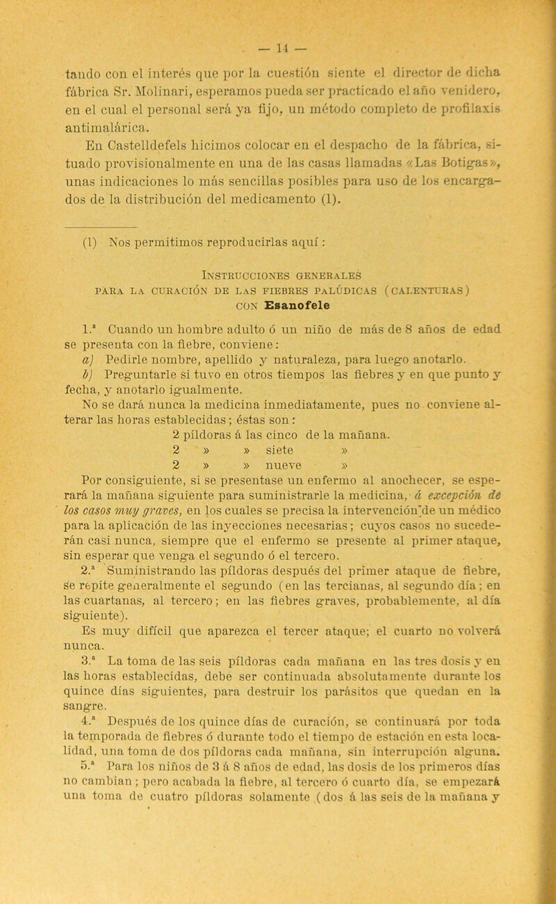 tando con el interns que por la cuestidn siente el director de diclia fdbrica Sr. Molinari, esperamos puedaser practicado el ano venidero, en el cual el personal sera ya fijo, un mdtodo complete de profilaxis antimali'irica. En Castelldefels hicimos colocar en el despacho de la f&brica, si- tuado provisionalmente en una de las casas llamadas «Las Botigas», unas indicaciones lo mas sencillas posibles para uso de los encarga- dos de la distribucion del medicamento (1). (1) Nos permitimos reproducirlas aqul: Instrucciones generales PARA La CURACION DE LaS FIEBRES PaLUDICAS ( CAI.ENTURAS ) CON Esanofele 1.* 1 2 3 4 5 Cuando un hombre adulto 6 un nino de mas de 8 afios de edad se presenta con la fiebre, conviene : a) Pedirle nombre, apellido y naturaleza, para lnego anotarlo. t) Preguntarle si tuvo en otros tiempos las fiebres y en que punto y fecha, y anotarlo igualmente. No se dara nunca la medicina inmediatamente, pues no conviene al- terar las lioras establecidas; estas son r 2 plldoras a las cinco de la manana. 2 » » siete » 2 » » nueve » Por consiguiente, si se presentase un enfermo al anocbecer, se espe- rarli la manana siguiente para suministrarle la medicina, a exception de los casos muy graves, en los cuales se precisa la intervencion]de un medico para la aplicacion de las inyecciones necesarias; cuyos casos no sucede- r&n casi nunca, siempre que el enfermo se presente al primer ataque, sin esperar que venga el segundo 6 el tercero. 2.a Suministrando las plldoras despues del primer ataque de fiebre, se repite generalmente el segundo (en las tercianas, al segundo dia ; en las cuartanas, al tercero; en las fiebres graves, probablemente, al dla siguiente). Es muy diflcil que aparezea el tercer ataque; el euarto novolvera nunca. 3.4 La toma de las seis plldoras cada manana en las tres dosis y en las boras establecidas, debe ser continuada absolutamente durante los quince dias siguientes, para destruir los pardsitos que quedan en la sangre. 4.” Despues de los quince dlas de curacion, se continuara por toda la temporada de fiebres 6 durante todo el tiempo de estaeibn en esta loca- lidad, una toma de dos plldoras cada manana, sin interrupcibn alguna. 5.4 Para los ninos de 3 A 8 afios de edad, las dosis de los primeros dlas no cambian ; pero acabada la fiebre, al tercero o euarto dla, se empezarA una toma de cuatro plldoras solamente (dos A las seis de la manana y