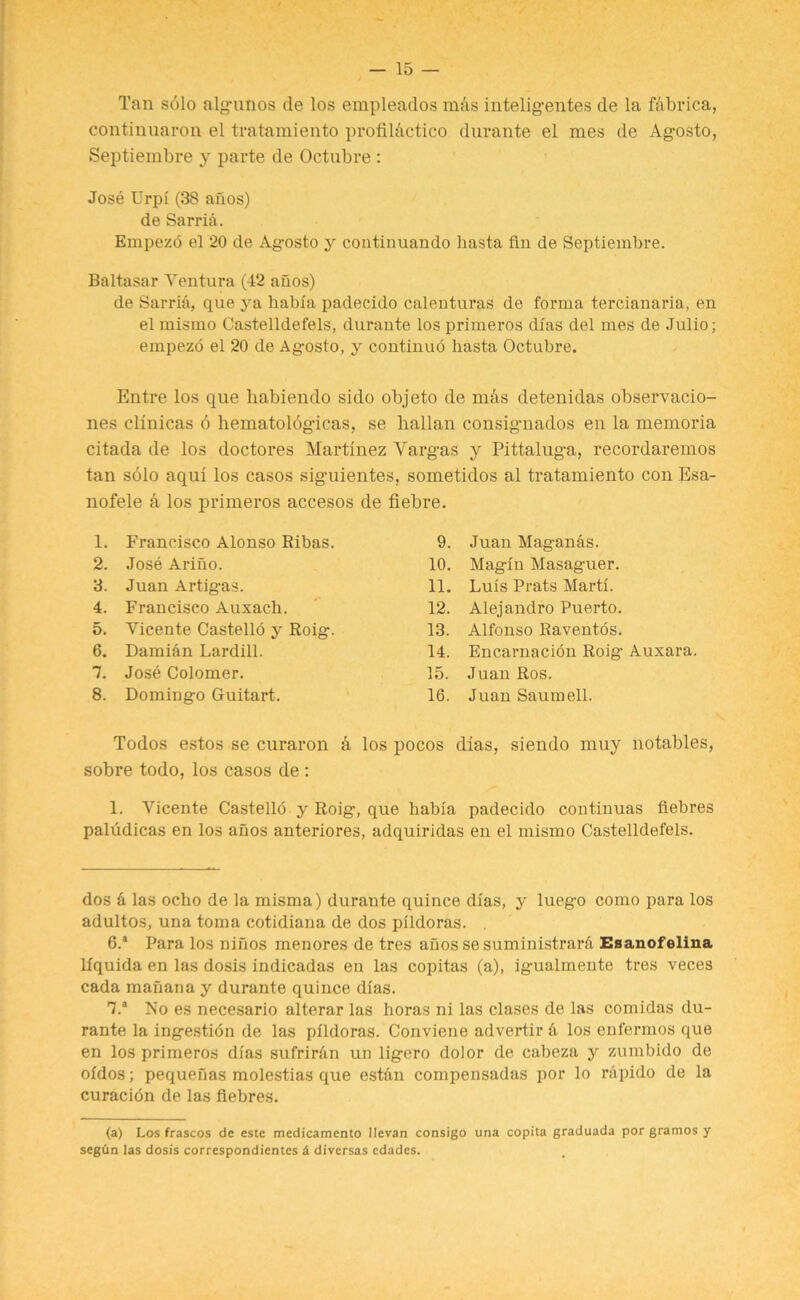 Tan solo alg-unos de los empleados mas inteligentes de la fabrica, continuaron el tratamiento profilhctico durante el mes de Ag-osto, Septiembre y parte de Octubre : Jose Urpi (38 anos) de Sarrid. Empezo el 20 de Agosto y coatinuando hasta fin de Septiembre. Baltasar Ventura (42 anos) de Sarria, que ya habia padecido calenturas de forma tercianaria, en el mismo Castelldefels, durante los primeros dfas del mes de Julio; empezo el 20 de Ag-osto, y continuo hasta Octubre. Entre los que habiendo sido objeto de mas detenidas observacio- nes clinicas 6 hematolbg-icas, se hallan consig-nados en la memoria citada de los doctores Martinez Varg-as y Pittalug-a, recordaremos tan solo aqui los casos sig-uientes, sometidos al tratamiento con Esa- nofele k los primeros accesos de fiebre. 1. Francisco Alonso Ribas. 9. Juan Maganas. 2. Jose Ariuo. 10. Magin Masaguer. 3. Juan Artig-as. 11. Luis Prats Marti. 4. Francisco Auxach. 12. Alejandro Puerto. 5. Vicente Castello y Roig. 13. Alfonso Raventos. 6. Damian Lardill. 14. Encarnacion Roig- Auxara. 7. Jose Colomer. 15. Juan Ros. 8. Domingo Guitart. 16. Juan Saumell. Todos estos se curaron a los pocos dias, siendo muy notables, sobre todo, los casos de : 1. Aricente Castello y Roig, que habia padecido continuas fiebres paludicas en los anos anteriores, adquiridas en el mismo Castelldefels. dos k las ocho de la misma) durante quince dias, y lueg-o como para los adultos, una toma cotidiana de dos pildoras. . 6. a Para los ninos menores de tres anos se suministrarfi Esanofelina lfquida en las dosis indicadas en las copitas (a), igualmente tres veces cada mauana y durante quince dias. 7. a No es necesario alterar las horas ni las clases de las comidas du- rante la ingestidn de las pildoras. Conviene advertir & los enfermos que en los primeros dias sufririin un ligero dolor de cabeza y zumbido de oidos; pequenas molestias que est&u comiiensadas por lo rapido de la curacion de las fiebres. (a) Los frascos de este medicamento llevan consigo una copita graduada por gramos y segun las dosis correspondientes & diversas edadcs.