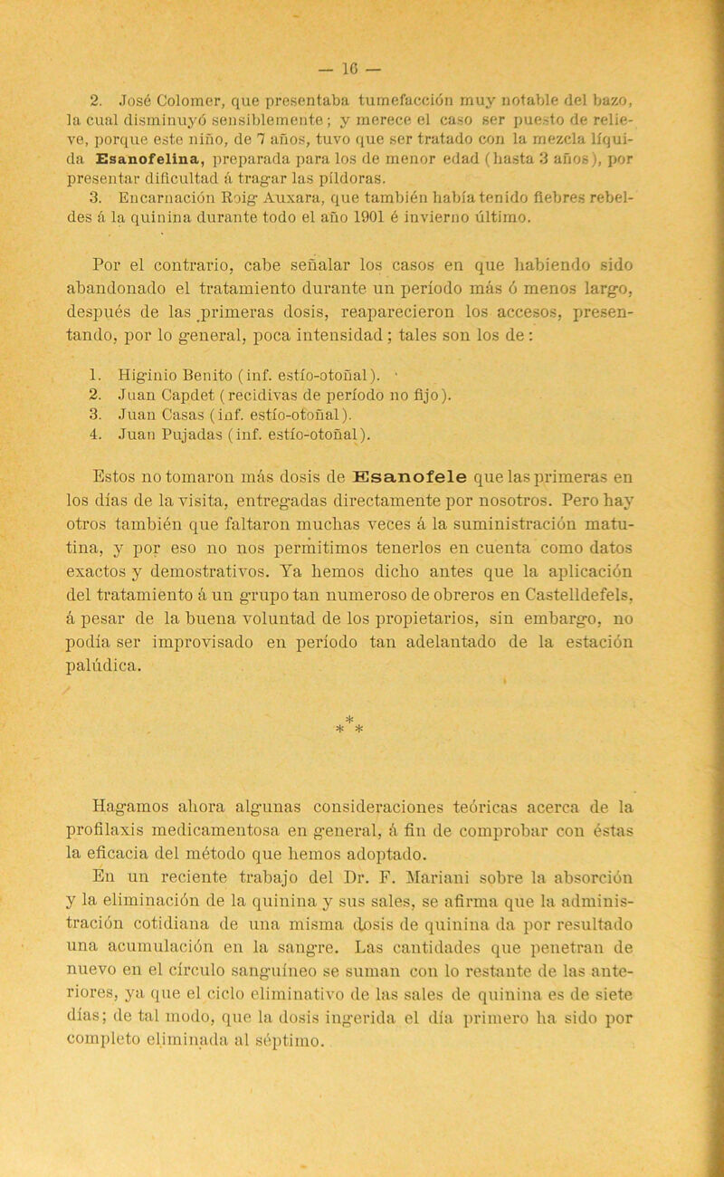 2. Jose Colomer, que presentaba tumefaccibn rnuy notable del bazo, la cual disminuyb sensiblemente; y raerece el caso ser puesto de relie- ve, porque este niiio, de 7 anos, tuvo que ser tratado con la mezcla llqui- da Esanofelina, preparada para los de menor edad (hasta 3 afios), por presentar dificultad a tragar las pildoras. 3. Encarnacion Roig Auxara, que tambien hablatenido fiebres rebel- des & la quin in a durante todo el afio 1901 e invierno ultimo. Por el contrario, cabe senalar los casos en que habiendo sido abandonado el tratamiento durante un perlodo mas 6 menos largo, despues de las primeras dosis, reaparecieron los accesos, presen- tando, por lo general, poca intensidad; tales son los de : 1. Higinio Benito (inf. estlo-otonal). * 2. Juan Capdet (recidivas de perlodo no fijo). 3. Juan Casas (inf. estlo-otonal). 4. Juan Pujadas (inf. estlo-otonal). Estos notomaron mas dosis de Esanofele que las primeras en los dias de lavisita, entregadas directamente por nosotros. Perohay otros tambien que faltaron muclias veces d la suministracion matu- tina, y por eso no nos permitimos tenerlos en cuenta como datos exactos y demostrativos. Ya hemos dicho antes que la aplicacion del tratamiento d un grupo tan numeroso de obreros en Castelldefels. d pesar de la buena voluntad de los propietarios, sin embargo, no podia ser improvisado en perlodo tan adelantado de la estacion paludica. * * * Hagamos aliora algunas consideraciones tedricas acerca de la profilaxis medicamentosa en general, d fin de comprobar con estas la eficacia del mdtodo que hemos adoptado. En un reciente trabajo del Dr. F. Mariani sobre la absorcion y la eliminacidn de la quinina y sus sales, se afirma que la adminis- tracidn cotidiana de una misma dosis de quinina da por resultado una acumulacion en la sangre. Las cantidades que penetran de nuevo en el circulo sanguineo se suman con lo restante de las ante- riores, ya que el cic.lo eliminativo de las sales de quinina es de siete dias; de tal modo, que la dosis ingerida el dia primero ha sido por completo el.iminada al septimo.