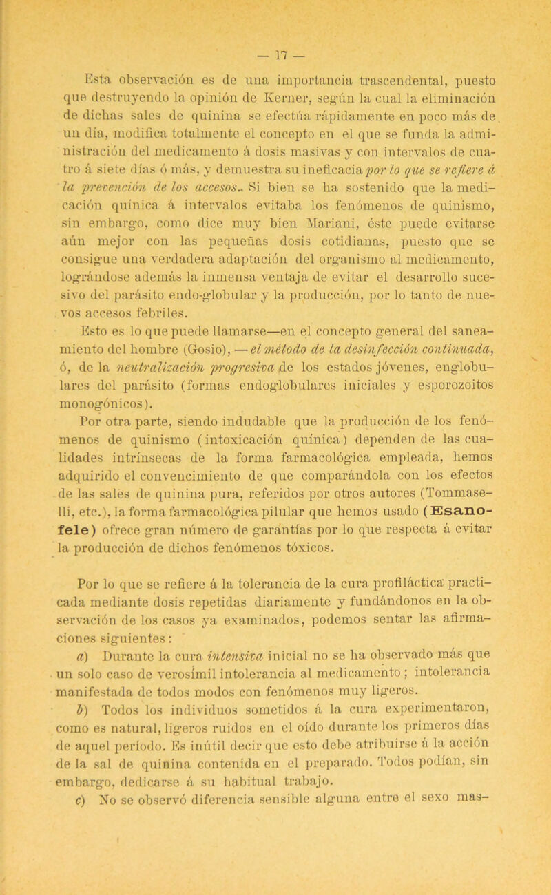 Esta observation es de una importancia trascendental, puesto que destruyendo la opinion de Kerner, segTm la cual la elimination de dichas sales de quinina se efectua rapidamente en poco mbs de un dia, modifica totalmente el concepto en el que se funda la admi- nistration del medicamento a dosis masivas y con intervalos de cua- tro a siete dlas 6 mas, y demuestra su ineficacia^or lo que se refiere d la prevention de Jos accesos.. Si bien se lia sostenido que la medi- cation quinica a intervalos evitaba los fenomenos de quinismo, sin embargo, como dice muy bien Mariani, este puede evitarse aun mejor con las pequeuas dosis cotidianas, puesto que se consigue una verdadera adaptacibn del organismo al medicamento, logrbiulose ademas la inmensa ventaja de evitar el desarrollo suce- sivo del para si to endo-globular y la production, por lo tanto de nue- vos accesos febriles. Esto es lo que puede llamarse—en el concepto general del sanea- miento del liombre (.Gosio), —el metodo de la desinfeccion continuada, 6, de la neutralization progresiva de los estados jbvenes, englobu- lares del parasito (formas endoglobulares iniciales y esporozoitos monogbnicos). Por otra parte, siendo indudable que la produccibn de los fenb- menos de quinismo (intoxication quinica) dependen de las cua- lidades intrinsecas de la forma farmacolbgica empleada, hemos adquirido el convencimiento de que comparbndola con los efectos de las sales de quinina pura, referidos por otros autores (Tommase- lli, etc.), la forma farmacolbg-ica pilular que hemos usado (Esano- fele) ofrece g-ran numero de garantias por lo que respecta a evitar la produccibn de dichos fenomenos tbxicos. Por lo que se refiere a la tolerancia de la cura profil&ctica' practi- cada mediante dosis repetidas diariamente y fundandonos en la ob- servacibn de los casos ya examinados, podemos sentar las afirma- ciones siguientes: a) Durante la cura intensiva initial no se ha observado mbs que un solo caso de verosimil intolerancia al medicamento ; intolerancia manifestada de todos modos con fenbmenos muy ligeros. b) Todos los individuos sometidos b la cura experimentaron, como es natural, lig’eros ruidos en el oldo durante los primeros dias de aquel perlodo. Es inutil decirque esto debe atribuirse b la accibn de la sal de quinina contenida en el preparado. Todos podian, sin embargo, dedicarse a su habitual trabajo. c) No se observb diferencia sensible alguna entre el sexo mas-