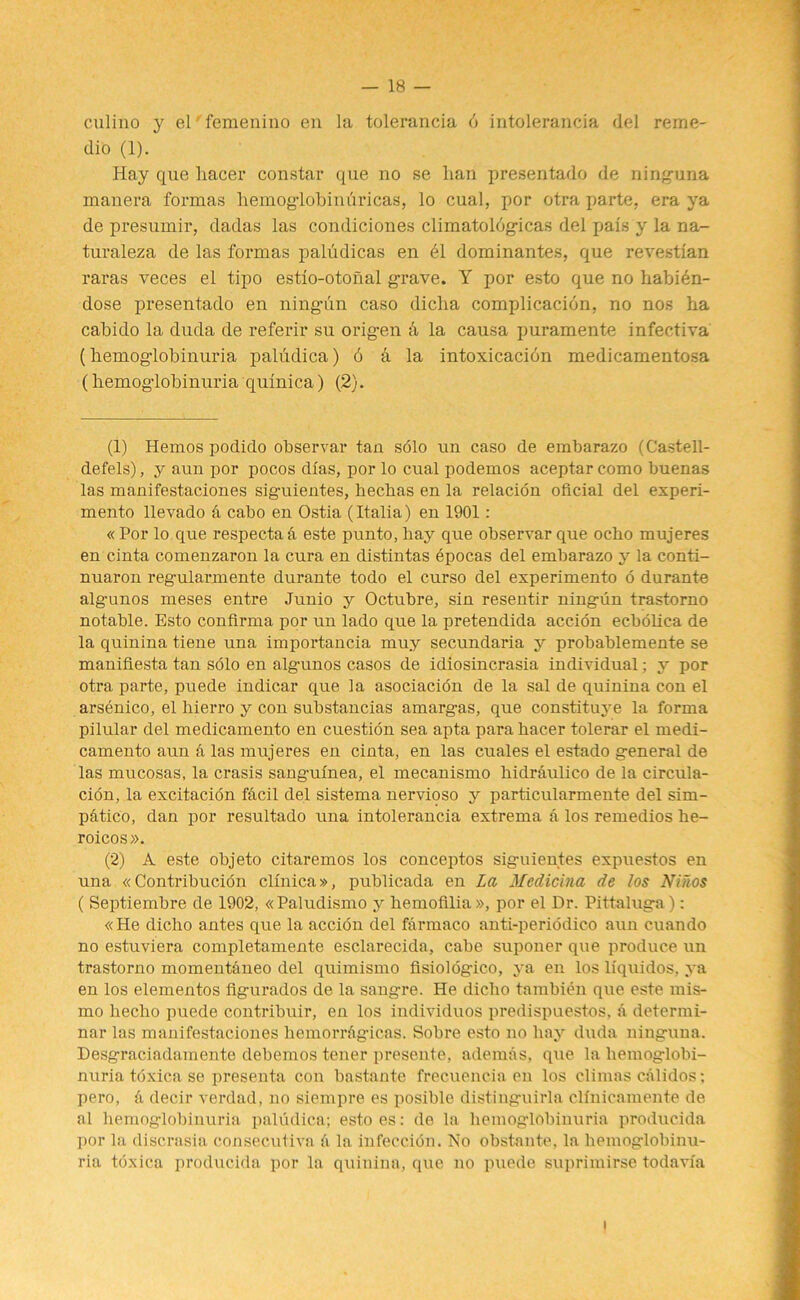 culino y el femenino en la tolerancia 6 intolerancia del reme- dio (1). Hay que hacer constar que no se hail presentado de ninguna manera formas hemoglobinfiricas, lo cual, por otra parte, era ya de presumir, dadas las condiciones climatolbgicas del pais y la na- turaleza de las formas paludicas en el dominantes, que revestian raras veces el tipo estio-otonal grave. Y por esto que no habien- dose presentado en ningun caso diclia complication, no nos ha cabido la duda de referir su origen d la causa puramente infectiva (hemoglobinuria paludica) 6 d la intoxicacidn medicamentosa (hemoglobinuria quinica) (2). (1) Hemos podido observar tan solo un caso de embarazo (Castell- defels), y aun por pocos dlas, por lo cual podemos aceptar como buenas las manifestaciones siguientes, hechas en la relacion oficial del experi- mento llevado d cabo en Ostia (Italia) en 1901: « Por lo que respectad este punto, hay que observar que ocho mujeres en cinta comenzaron la cura en distintas bpocas del embarazo y la conti- nuaron regularmente durante todo el curso del experimento 6 durante alg-unos meses entre Junio y Octubre, sin resentir ningun trastorno notable. Esto confirma por un lado que la pretendida accion ecbolica de la quinina tiene una importancia muy secundaria y probablemente se man'iflesta tan solo en alg-unos casos de idiosincrasia individual; y por otra parte, puede indicar que la asociacion de la sal de quinina con el arsenico, el hierro y con substancias amargas, que constituye la forma pilular del medicamento en cuestion sea apta para hacer tolerar el rnedi- camento aun d las mujeres en cinta, en las cuales el estado general de las mucosas, la crasis sang-uinea, el mecanismo hidrdulico de la circula- tion, la excitation fdcil del sistema nervioso y particularmente del sim- patico, dan por resultado una intolerancia extrema a los remedios he- roicos». (2) A este objeto citaremos los conceptos siguientes expuestos en una « Contribution clinica», publicada en La Medicina de los Ninos ( Septiembre de 1902, «Paludismo y hemofilia», por el Dr. Pittaluga): «He dicho antes que la accion del fdrmaco anti-periodico aun cuando no estuviera completamente esclarecida, cabe suponer que produce un trastorno momentdneo del quimismo fisiologico, ya en los liquidos, ya en los elementos figurados de la sangre. He dicho tambien que este mis- mo liecho puede contribuir, en los individuos predispuestos, d determi- nar las manifestaciones hemorrdgicas. Sobre esto no hay duda ninguna. Desgraciadamente debemos tener presente, ademas, que la hemoglobi- nuria tdxica se presenta con bastante frecuencia en los climas cdlidos; pero, d decir verdad, no siempre es posible distinguirla cllnicamente de al hemoglobinuria paludica; estoes: de la hemoglobinuria producida por la discrasia consecutiva d la infeccion. No obstante, la hemoglobinu- ria toxica producida por la quinina, que no puede suprimirse todavia i