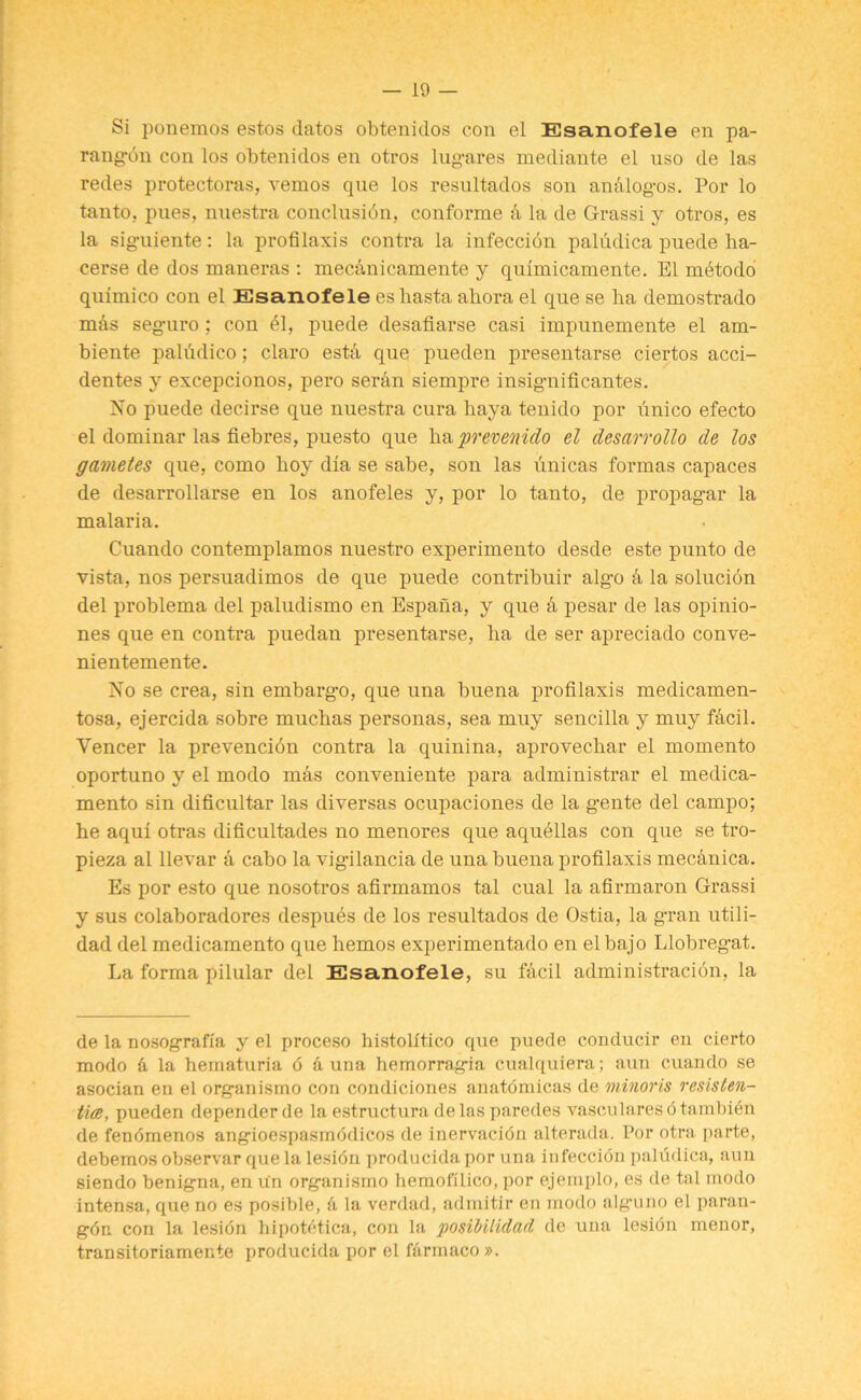 Si ponemos estos datos obtenidos con el Esanofele en pa- rang-on con los obtenidos en otros lug-ares mediante el uso de las redes protectoras, vemos que los resultados son anhlogos. Por lo tanto, pues, nuestra conclusion, conforme k la de Grassi y otros, es la sig-uiente: la profilaxis contra la infeccion paludica puede ha- cerse de dos maneras : mec{\nicamente y quimicamente. El mbtodo quimico con el Esanofele es hasta ahora el que se ha demostrado mbs seg-uro ; con 61, puede desafiarse casi impunemente el am- biente paludico; claro esth que pueden presentarse ciertos acci- dentes y excepcionos, pero seran siempre insig-nificantes. No puede decirse que nuestra cura haya tenido por unico efecto el dominar las fiebres, puesto que ha prevenido el desarrollo de los gametes que, como hoy dia se sabe, son las unicas formas capaces de desarrollarse en los anofeles y, por lo tanto, de propagar la malaria. Cuando contemplamos nuestro experimento desde este punto de vista, nos persuadimos de que puede contribuir algo k la solucion del problema del paludismo en Espaha, y que a pesar de las opinio- nes que en contra puedan presentarse, ha de ser apreciado conve- nientemente. No se crea, sin embargo, que una buena profilaxis medicamen- tosa, ejercida sobre muchas personas, sea muy sencilla y muy facil. Veneer la prevencibn contra la quinina, aprovecliar el momento oportuno y el modo mhs conveniente para administrar el medica- mento sin dificultar las diversas ocupaciones de la g-ente del campo; he aqui otras dificultades no menores que aqubllas con que se tro- pieza al llevar a cabo la vig-ilancia de una buena profilaxis mecanica. Es por esto que nosotros afirmamos tal cual la afirmaron Grassi y sus colaboradores despubs de los resultados de Ostia, la g-ran utili- dad del medicamento que hemos experimentado en elbajo Llobregat. La forma pilular del Esanofele, su fhcil administracibn, la de la nosografia y el proceso histolftico que puede conducir en cierto modo & la hematuria 6 & una hemorragia cualquiera; aun cuando se asocian en el organ ismo con condiciones anatomieas de minor is resisten- tice, pueden dependerde la estructura de las paredes vascularesotambien de fenbmenos angioespasmbdicos de inervacion alterada. Por otra parte, debemos observar que la lesion producida por una infeccion paludica, aun siendo benigna, en un organismo hemofilico, por ejemplo, es de tal modo intensa, que no es posible, k la verdad, admitir en modo alguno el paran- gdn con la lesidn hipotctica, con la posibilidad de una lesion menor, transitoriamente producida por el farmaco».
