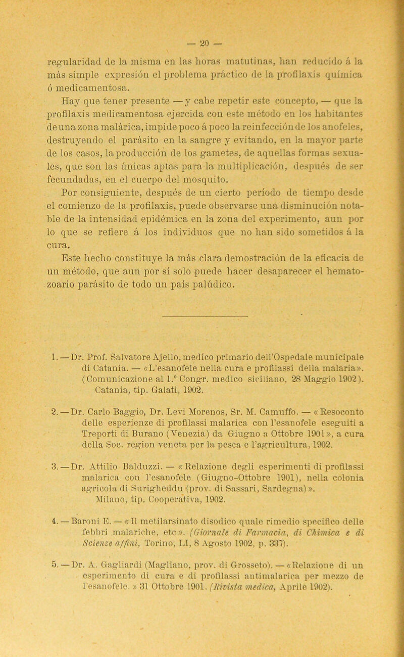 regu lari dad de la misma en las lioras matutinas, ban reducido a la mas simple expresidn el problema practice de la profilaxis quimica 6 medicamentosa. Hay que tener presente —y cabe repetir este concepto, — que la profilaxis medicamentosa ejercida con este metodo en los habitantes deunazona malarica, impide poco a poco la reinfeccidnde los anofeles, destruyendo el par&sito en la sang-re y evitando, en la mayor parte de los casos, laproduccion de los gametes, de aquellas formas sexua- les, que son las unicas aptas para la multiplicacion, despues de ser fecundadas, en el cuerpo del mosquito. Por consig-uiente, despues de un cierto periodo de tiempo desde el comienzo de la profilaxis, puede observarse una disminucidn nota- ble de la intensidad epidemica en la zona del experimento, aun por lo que se refiere k los individuos que no lian sido sometidos a la cura. Este lieclio c.onstituye la mas clara demostracion de la eficacia de un mdtodo, que aun por si solo puede liacer desaparecer el hemato- zoario pardsito de todo un pais paludico. 1. —Dr. Prof. Salvatore Ajello, medico primario dell’Ospedale municipale di Catania. — «L’esanofele nella cura e protilassi della malaria ». (Comunicazione al l.° Congr. medico siciliano, 28 Maggio 19021. Catania, tip. Galati, 1902. 2. —Dr. Carlo Baggio, Dr. Levi Morenos, Sr. M. Camuffo. — «Resoconto delle esperienze di protilassi malarica con l’esanofele eseguiti a Treporti di Burano (Yenezia) da Giugmo a Ottobre 1901», a cura della Soc. region veneta per la pesca e l’agricultura, 1902. 3. — Dr. Attilio Balduzzi. — « Relazione degli esperimeuti di protilassi malarica con l’esanofele (Giuguo-Ottobre 1901), nella colonia agricola di Surigheddu (prov. di Sassari, Sardegna)». Milano, tip. Cooperativa, 1902. 4. —Baroni E. — «11 metilarsinato disodico quale rimedio specifico delle febbri malariche, etc». (Giormle di Farmacia, di Chimica e di Scienze a/fini, Torino, LI, 8 Agosto 1902, p. 331). 5. — Dr. A. Gagliardi (Magliano, prov. di Grosseto). —«Relazione di un esperimento di cura e di protilassi antimalarica per mezzo de l’esanofele. » 31 Ottobre 1901. (Rivista medica, Aprile 1902).