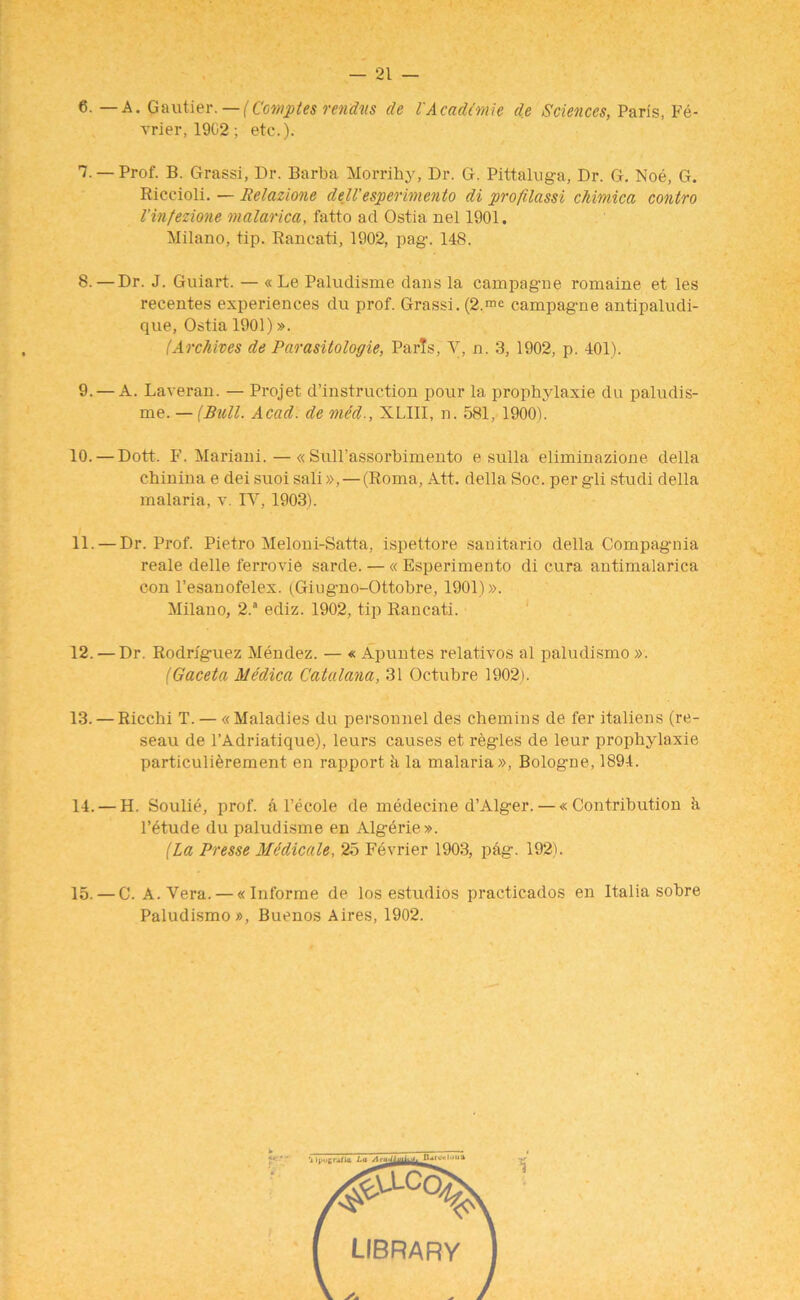 6. — A. Gautier.— (Comptes renting de I'Aeadimie de Sciences, Paris, Pe- rrier, 1902; etc.). I. — Prof. B. Grassi, Dr. Barba Morrihy, Dr. G. Pittaluga, Dr. G. Noe, G. Riceioli. — Relazione dell' esperimento di profilassi chimica contro Vinfezione malarica, fatto ad Ostia nel 1901. Milano, tip. Rancati, 1902, pag\ 148. 8. — Dr. J. Guiart. — « Le Paludisme dans la campagne romaine et les recentes experiences du prof. Grassi. (2.™ campagne antipaludi- que, Ostia 1901)». (Archives de Parasitologie, Paris, Y, n. 3, 1902, p. 401). 9. — A. Laveran. — Projet destruction pour la prophylaxie du paludis- me. — (Bull. Acad, de med., XLIII, n. 581, 1900). 10. — Dott. F. Mariani. — « Sull’assorbimento e sulla eliminazione della chinina e dei suoi sali», — (Roma, Att. della Soc. per gli studi della malaria, v. IV, 1903). II. — Dr. Prof. Pietro Meloni-Satta, ispettore sauitario della Compagnia reale delle ferrovie sarde. — « Esperimento di cura antimalarica con l’esanofelex. (Giugno-Ottobre, 1901)». Milano, 2.a ediz. 1902, tip Rancati. 12. — Dr. Rodriguez Mendez. — « Apuntes relativos al paludismo ». (Gaceta Aledica Catalana, 31 Octubre 1902). 13. — Riccbi T. — « Maladies du personnel des chemins de fer italiens (re- seau de l’Adriatique), leurs causes et regies de leur prophylaxie particuli^rement en rapport k la malaria », Bologne, 1894. 14. — H. Soulie, prof, a l’ecole de medecine d’Alger. — « Contribution ii l’etude du paludisme en Algerie ». (La Presse Mddicale, 25 Fevrier 1903, pag. 192). 15. — C. A. Vera. — «Informe de los estudios practicados en Italia sobre Paludismo », Buenos Aires, 1902.