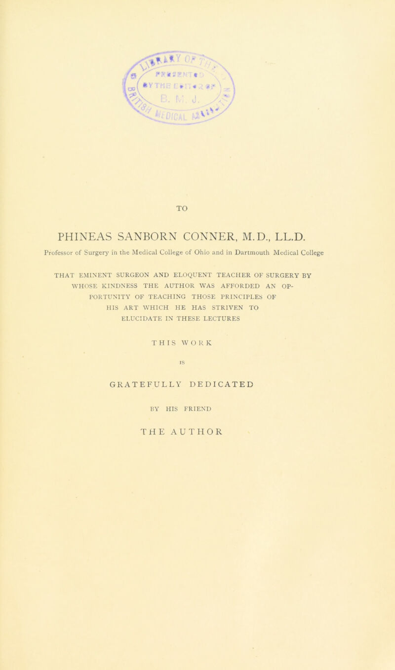 r r TO PHINEAS SANBORN CONNER, M.D., LL.D. Professor of Surgery in the Medical College of Ohio and in Dartmouth Medical College THAT EMINENT SURGEON AND ELOQUENT TEACHER OF SURGERY BY WHOSE KINDNESS THE AUTHOR WAS AFFORDED AN OP- PORTUNITY OF TEACHING THOSE PRINCIPLES OF HIS ART WHICH HE HAS STRIVFIN TO ELUCIDATE IN THESE LECTURES THIS WORK IS GRATEFULLY DEDICATED BY HIS FRIEND T H E A U T H O R