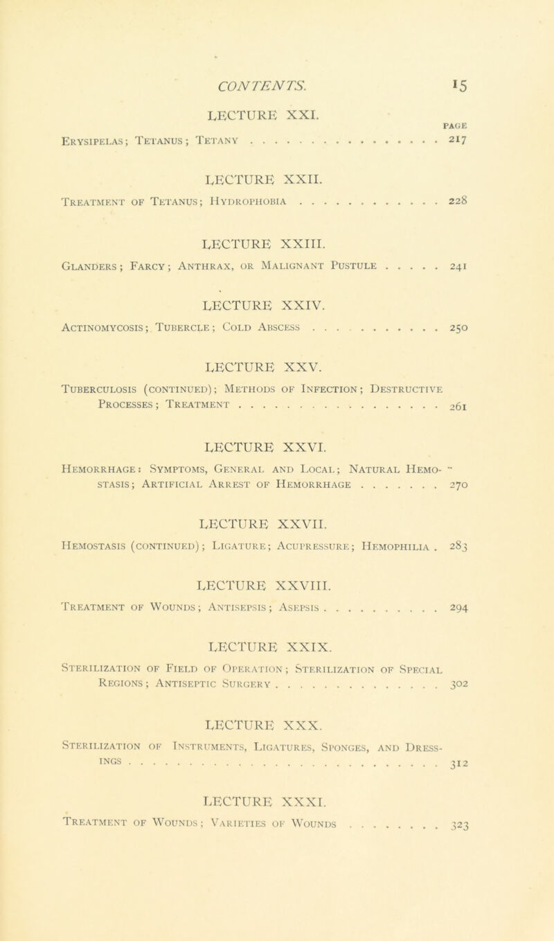 LECTURE XXL PAGE Erysipelas; Tetanus; Tetany 217 LECTURE XXII. Treatment of Tetanus; Hyurothobia 228 LECTURE XXIII. Glanders ; Farcy ; Anthrax, or Malignant Pustule 241 LECTURE XXIV. Actinomycosis ; Tubercle ; Cold Abscess 250 LECTURE XXV. Tuberculosis (continued) ; Methods of Infection ; Destructive Processes; Treatment 261 LECTURE XXVI. Hemorrhage: Symptoms, General and Local; Natural Hemo-  STASIS; Artificial Arrest of Hemorrhage 270 LECTURE XXVII. Hemostasis (continued) ; Ligature; Acupressure; Hemophilia. 283 LECTURE XXVIII. Treatment of Wounds; Antisepsis; Asepsis 294 LECTURE XXIX. Sterilization of Field of Operation ; Sterilization of Special Regions; Antiseptic Surgery 302 LECTURE XXX. Sterilization of Instruments, Ligatures, Sponges, and Dress- ings 312 LECTURE XXXI. Treatment of Wounds; Varieties of Wounds . 323