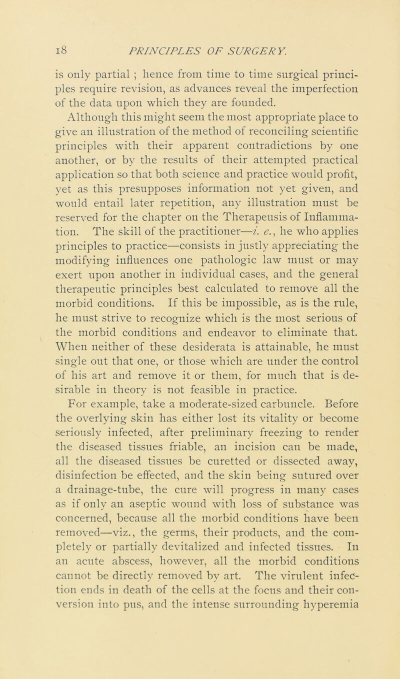 is only partial ; hence from time to time surgical princi- ples require revision, as advances reveal the imperfection of the data upon which they are founded. Although this might seem the most appropriate place to give an illustration of the method of reconciling scientific principles with their apparent contradictions by one another, or by the results of their attempted practical application so that both science and practice would profit, yet as this presupposes information not yet given, and would entail later repetition, any illustration must be reserved for the chapter on the Therapeiisis of Inflamma- tion. The skill of the practitioner—i. ^., he who applies principles to practice—consists in justly appreciating the modifying influences one pathologic law must or may exert upon another in individual cases, and the general therapeutic principles best calculated to remove all the morbid conditions. If this be impossible, as is the rule, he must strive to recognize which is the most serious of the morbid conditions and endeavor to eliminate that. When neither of these desiderata is attainable, he must single out that one, or those which are under the control of his art and remove it or them, for much that is de- sirable in theory is not feasible in practice. For example, take a moderate-sized carbuncle. Before the overlying skin has either lost its vitality or become seriously infected, after preliminary freezing to render the diseased tissues friable, an incision can be made, all the diseased tissues be curetted or dissected away, disinfection be effected, and the skin being sutured over a drainage-tube, the cure will progress in many cases as if only an aseptic wound with loss of substance was concerned, because all the morbid conditions have been removed—viz., the germs, their products, and the com- pletely or partially devitalized and infected tissues. In an acute abscess, however, all the morbid conditions cannot be directly removed by art. The virulent infec- tion ends in death of the cells at the focus and their con- version into pus, and the intense surrounding hyperemia