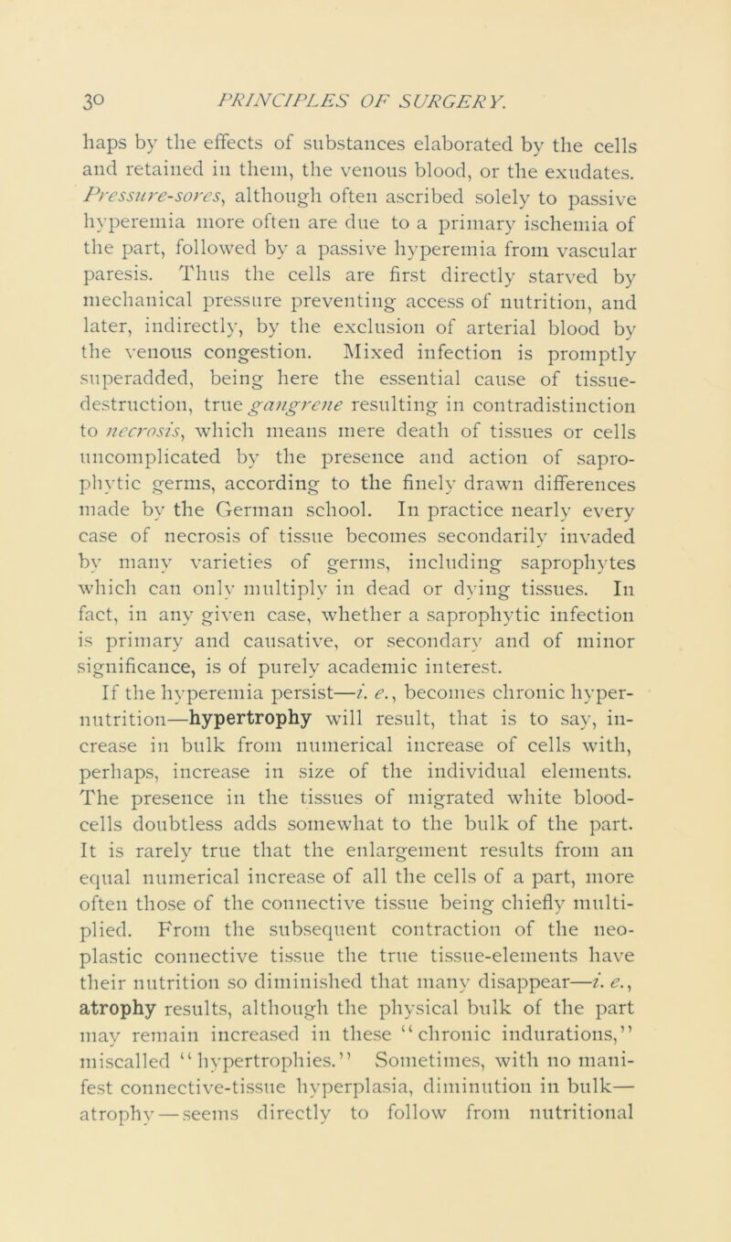haps by the effects of substances elaborated by the cells and retained in them, the venous blood, or the exudates. Pressure-sores^ although often ascribed solely to passive hyperemia more often are due to a primary ischemia of the part, followed by a passive hyperemia from vascular paresis. Thus the cells are first directly starved by mechanical pressure preventing access of nutrition, and later, indirectly, by the exclusion of arterial blood by the venous congestion. Mixed infection is promptly snperadded, being here the essential cause of tissue- destruction, Xxw.^ gangrene resulting in contradistinction to necj'osis., which means mere death of tissues or cells uncomplicated by the presence and action of sapro- phytic germs, according to the finely drawn differences made by the German school. In practice nearly every case of necrosis of tissue becomes secondarily invaded by many varieties of germs, including saprophytes which can only multiply in dead or dying tissues. In fact, in any given case, whether a saprophytic infection is primary and causative, or secondary and of minor significance, is of purely academic interest. If the hyperemia persist—i. , becomes chronic hyper- nutrition—hypertrophy will result, that is to say, in- crease in bulk from numerical increase of cells with, perhaps, increase in size of the individual elements. The presence in the tissues of migrated white blood- cells doubtless adds somewhat to the bulk of the part. It is rarely true that the enlargement results from an ecpial numerical increase of all the cells of a part, more often those of the connective tissue being chiefly multi- plied. From the subsequent contraction of the neo- plastic connective tissue the true tissue-elements have their nutrition so diminished that many di.sappear—i. ^., atrophy results, although the physical bulk of the part may remain increased in these “chronic indurations,” miscalled “hypertrophies.” Sometimes, with no mani- fest connective-tissue hyperplasia, diminution in bulk— atrophv — seems directly to follow from nutritional