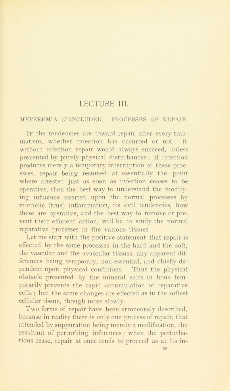 LECTURE 111. HYPEREMIA (CONCEUUED) ; PROCESSES OF REPAIR. If the tendencies are toward repair after every tran- niatisin, whether infection has occurred or not ; if without infection repair would always succeed, unless prevented by purely physical disturbances ; if infection produces merely a temporary interruption of these proc- esses, repair being resumed at essentially the point where arrested just as soon as infection ceases to be operative, then the best way to understand the modify- ing influence exerted upon the normal processes by microbic (true) inflammation, its evil tendencies, how these are operative, and the best way to remove or pre- vent their efficient action, will be to study the normal reparative processes in the various tissues. Let me start with the positive statement that repair is effected by the same processes in the hard and the soft, the vascular and the avascular tissues, any apparent dif- ferences being temporary, non-essential, and chiefl} de- pendent upon physical conditions. Thus the physical obstacle presented by the mineral salts in bone tem- porarily prevents the rapid accumulation of reparative cells ; but the same chansfes are effected as in the softest cellular tissue, though more slowly. Two forms of repair have been erroneously described, because in reality there is only one process of repair, that attended by suppuration being merely a modification, the resultant of perturbing influences ; when the perturba- tions cease, repair at once tends to proceed as at its in-