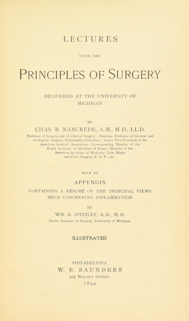 LECTURES UPON THE Principles of Surgery DELIVERED AT THE UNIVERSITY OF MICHIGAN BY CHAS. B. NANCREDE, A.M., M.D., LL.D. Professor of Surgery and of Clinical Surgery ; Emeritus Professor of General and Orthopedic Surgery, Philadelphia Polyclinic; Senior Vice-President of the American Surgical Association; Corresponding Member of the Royal Academy of Medicine of Rome; Member of the American Academy of Medicine; Late Major and Chief Surgeon, U. S. V., etc. WITH AN APPENDIX CONTAINING A RESUME OF THE PRINCIPAL VIEWS HELD CONCERNING INFLAMMATION BY WM. A. SPITZLEY, A. B., M. D. Senior Assistant in Surgery, University of Michigan ILLUSTRATED PHILADELPHIA W. B. SAUNDERS 925 Walnut Street. 1899