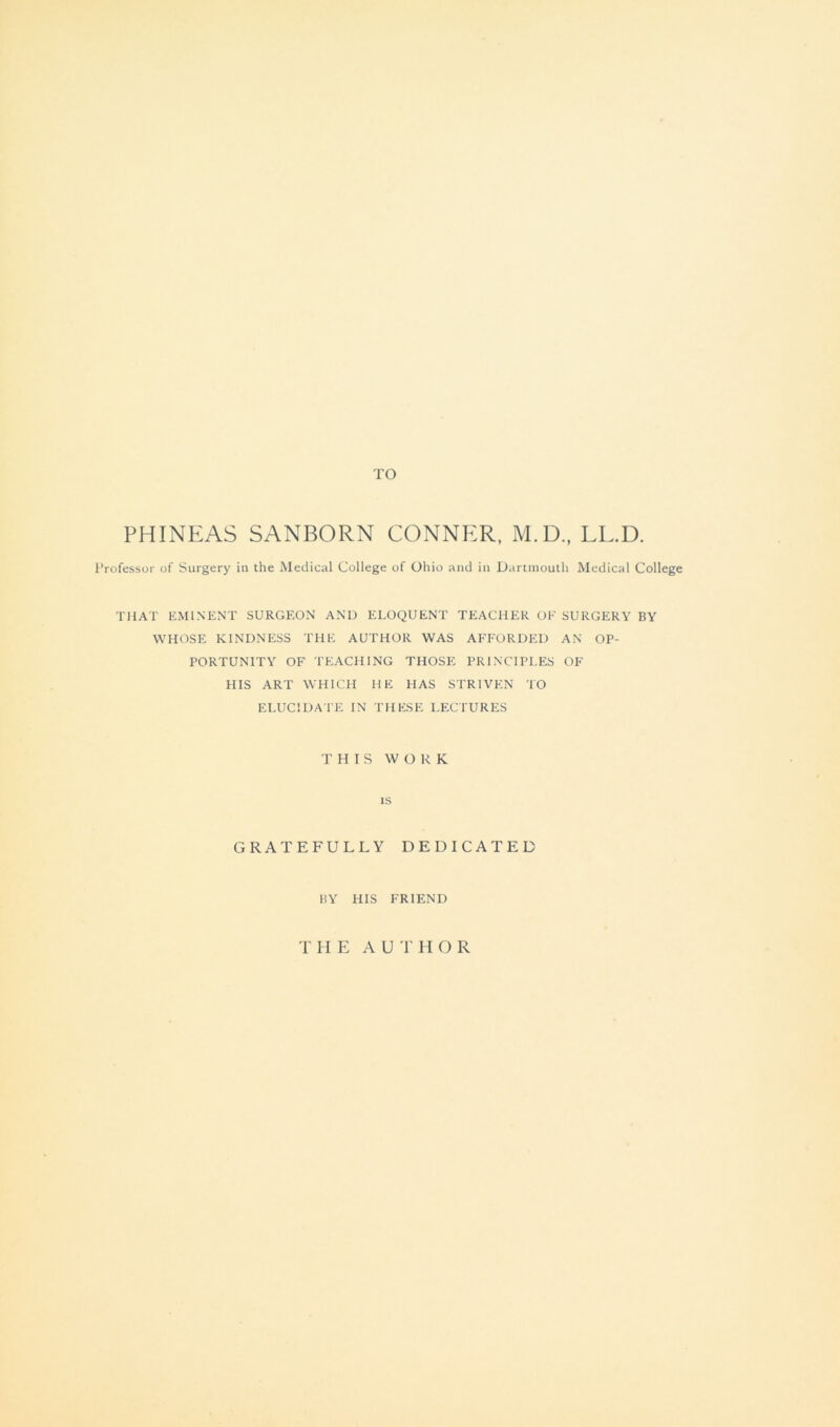 TO PHINEAS SANBORN CONNER, M.D., LL.D. Professor of Surgery in the Medical College of Ohio and in Dartmouth Medical College THAT EMINENT SURGEON AND ELOQUENT TEACHER OF SURGERY BY WHOSE KINDNESS THE AUTHOR WAS AFFORDED AN OP- PORTUNITY OF TEACHING THOSE PRINCIPLES OF HIS ART WHICH HE 1IAS STRIVEN TO ELUCIDATE IN THESE LECTURES THIS WORK is GRATEFULLY DEDICATED BY HIS FRIEND THE AUTHOR