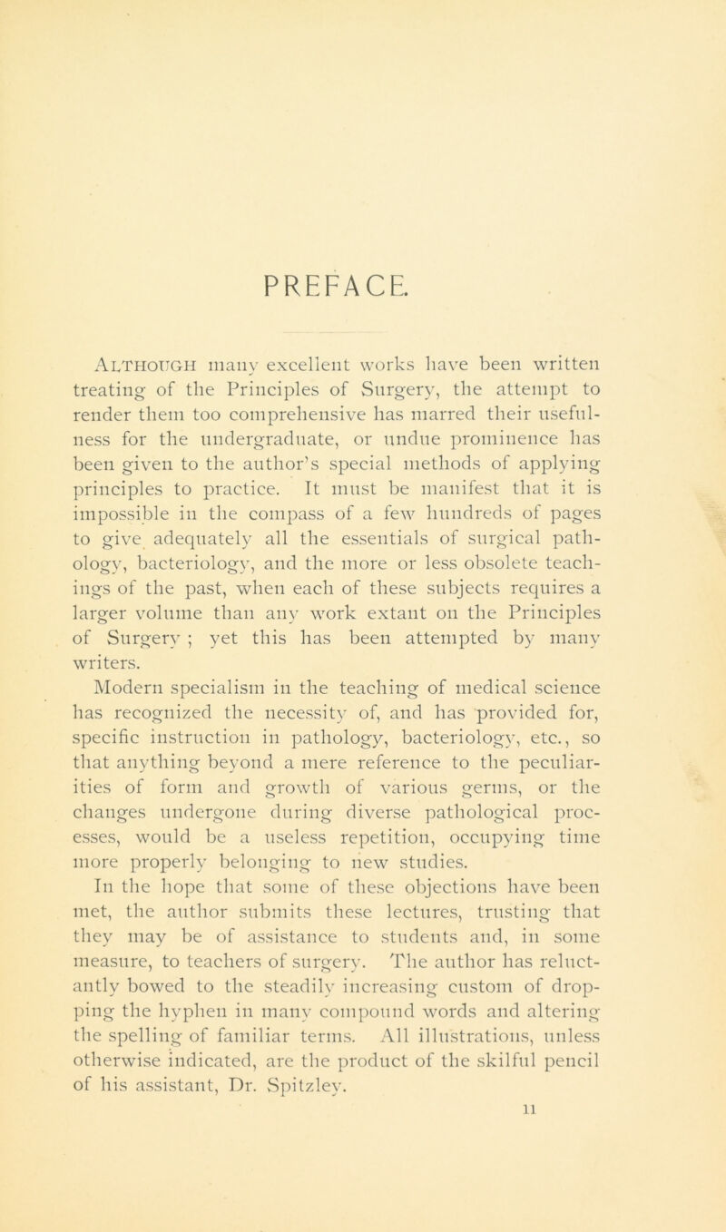 PREFACE. Although many excellent works have been written treating of the Principles of Surgery, the attempt to render them too comprehensive has marred their useful- ness for the undergraduate, or undue prominence has been given to the author’s special methods of applying principles to practice. It must be manifest that it is impossible in the compass of a few hundreds of pages to give adequately all the essentials of surgical path- ology, bacteriology, and the more or less obsolete teach- ings of the past, when each of these subjects requires a larger volume than any work extant on the Principles of Surgery ; yet this has been attempted by many writers. Modern specialism in the teaching of medical science has recognized the necessity of, and has provided for, specific instruction in pathology, bacteriology, etc., so that anything beyond a mere reference to the peculiar- ities of form and growth of various germs, or the changes undergone during diverse pathological proc- esses, would be a useless repetition, occupying time more properly belonging to new studies. In the hope that some of these objections have been met, the author submits these lectures, trusting that they may be of assistance to students and, in some measure, to teachers of surgery. The author has reluct- antly bowed to the steadily increasing custom of drop- ping the hyphen in many compound words and altering the spelling of familiar terms. All illustrations, unless otherwise indicated, are the product of the skilful pencil of his assistant, Dr. Spitzley.