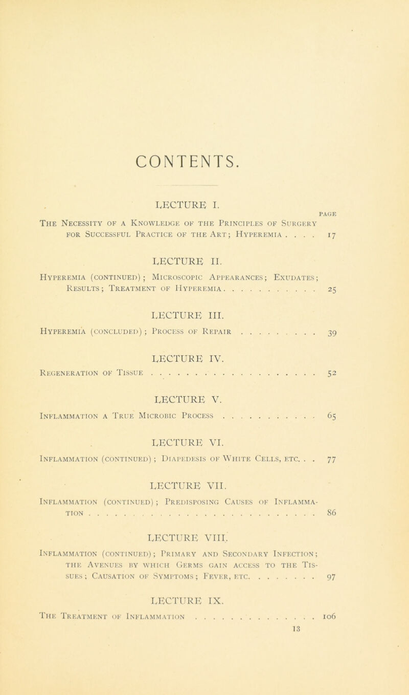 CONTENTS. LECTURE I. PAGE The Necessity ok a Knowledge ok the Principles ok Surgery KOR SUCCESSKUL PRACTICE OK THE ART; HYPEREMIA. ... 17 LECTURE II. Hyperemia (continued); Microscopic Appearances; Exudates; Results; Treatment ok Hyperemia 25 LECTURE III. Hyperemia (concluded) ; Process ok Repair 39 LECTURE IV. Regeneration ok Tissue 52 LECTURE V. Inklammation a True Microbic Process 65 LECTURE VI. Inklammation (continued) ; Diapedksis ok White Cells, etc. . . 77 LECTURE VII. Inklammation (continued) ; Predisposing Causes ok Inflamma- tion 86 LECTURE VIII. Inflammation (continued); Primary and Secondary Inkection; the Avenues ry which Germs gain access to the Tis- sues; Causation ok Symptoms; Fever, etc 97 LECTURE IX. The Treatment of Inflammation 106