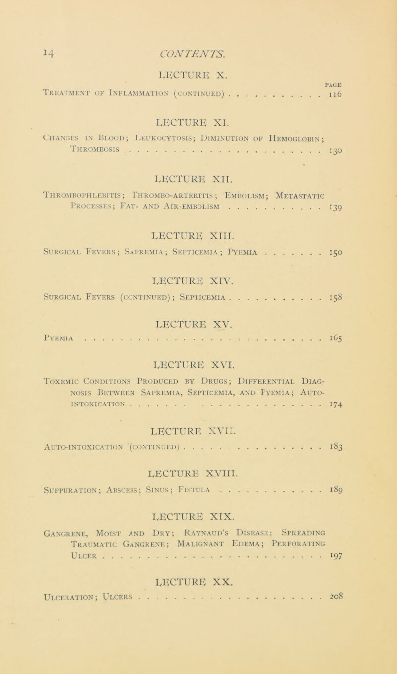 LECTURE X. PAGE Treatment of Inflammation (continued) 116 LECTURE XI. Changes in Blood; Leukocytosis; Diminution of Hemoglobin; Thrombosis 130 LECTURE XII. Thrombophlebitis; Thrombo-arteritis ; Embolism; Metastatic Processes; Fat- and Air-embolism 139 LECTURE XIII. Surgical Fevers; Sapremia; Septicemia; Pyemia 150 LECTURE XIV. Surgical Fevers (continued); Septicemia 158 LECTURE XV. Pyemia 165 LECTURE XVI. Toxemic Conditions Produced by Drugs; Differential Diag- nosis Between Sapremia, Septicemia, and Pyemia; Auto- intoxication 174 LECTURE XVII. Auto-intoxication (continued) 1S3 LECTURE XVIII. Suppuration; Abscess; Sinus; Fistula 189 LECTURE XIX. Gangrene, Moist and Dry; Raynaud's Disease; Spreading Traumatic Gangrene; Malignant Edema; Perforating Ulcer 197 LECTURE XX. Ulceration ; Ulcers 20S