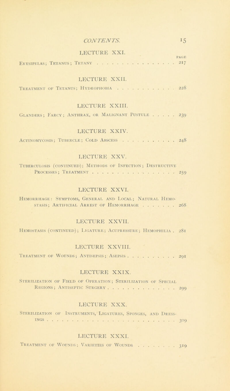 LECTURE XXI. PAGE Erysipelas; Tetanus; Tetany 217 LECTURE XXII. Treatment of Tetanus; Hydrophobia 228 LECTURE XXIII. Glanders; Farcy; Anthrax, or Malignant Pustule 239 LECTURE XXIV. Actinomycosis; Tubercle; Cold Abscess 248 LECTURE XXV. Tuberculosis (continued); Methods of Infection; Destructive Processes ; Treatment 259 LECTURE XXVI. Hemorrhage: Symptoms, General and Local; Natural Hemo- stasis; Artificial Arrest of Hemorrhage 268 LECTURE XXVII. Hemostasis (continued); Ligature; Acupressure; Hemophilia . 281 LECTURE XXVIII. Treatment of Wounds; Antisepsis; Asepsis 291 LECTURE XXIX. Sterilization of Field of Operation; Sterilization of Special Regions; Antiseptic Surgery 299 LECTURE XXX. Sterilization of Instruments, Ligatures, Sponges, and Dress- ings 309 LECTURE XXXI. Treatment of Wounds; Varieties of Wounds 319
