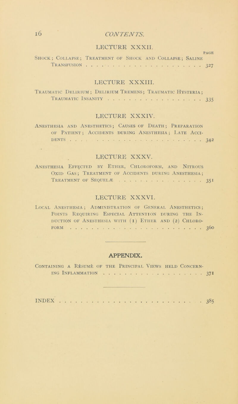 LECTURE XXXII. PAGE Shock; Collapse; Treatment of Shock and Collapse; Saline Transfusion 327 LECTURE XXXIII. Traumatic Delirium; Delirium Tremens; Traumatic Hysteria; Traumatic Insanity 335 LECTURE XXXIV. Anesthesia and Anesthetics; Causes of Death; Preparation of Patient; Accidents during Anesthesia; Late Acci- dents 342 LECTURE XXXV. Anesthesia Effected by Ether, Chloroform, and Nitrous Ox id Gas; Treatment of Accidents during Anesthesia; Treatment of Sequels 351 LECTURE XXXVI. Local Anesthesia; Administration of General Anesthetics; Points Requiring Especial Attention during the In- duction of Anesthesia with (i) Ether and (2) Chloro- form 360 APPENDIX. Containing a Resume of the Principal Views held Concern- ing Inflammation 371 INDEX • 3^5