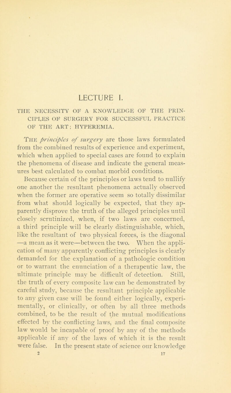 LECTURE I. THE NECESSITY OF A KNOWLEDGE OF THE PRIN- CIPLES OF SURGERY FOR SUCCESSFUL PRACTICE OF THE ART; HYPEREMIA. The principles of surgery are those laws formulated from the combined results of experience and experiment, which when applied to special cases are found to explain the phenomena of disease and indicate the general meas- ures best calculated to combat morbid conditions. Because certain of the principles or laws tend to nullify one another the resultant phenomena actually observed when the former are operative seem so totally dissimilar from what should logically be expected, that they ap- parently disprove the truth of the alleged principles until closely scrutinized, when, if two laws are concerned, a third principle will be clearly distinguishable, which, like the resultant of two physical forces, is the diagonal —a mean as it were—between the two. When the appli- cation of many apparently conflicting principles is clearly demanded for the explanation of a pathologic condition or to warrant the enunciation of a therapeutic law, the ultimate principle may be difficult of detection. Still, the truth of every composite law can be demonstrated by careful study, because the resultant principle applicable to any given case will be found either logically, experi- mentally, or clinically, or often by all three methods combined, to be the result of the mutual modifications effected by the conflicting laws, and the final composite law would be incapable of proof by any of the methods applicable if any of the laws of which it is the result were false. In the present state of science our knowledge