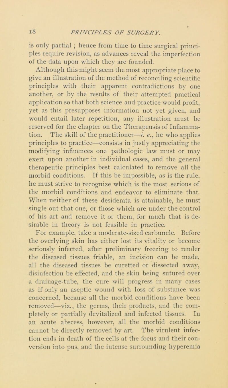is only partial ; hence from time to time surgical princi- ples require revision, as advances reveal the imperfection of the data upon which they are founded. Although this might seem the most appropriate place to give an illustration of the method of reconciling scientific principles with their apparent contradictions by one another, or by the results of their attempted practical application so that both science and practice would profit, yet as this presupposes information not yet given, and would entail later repetition, any illustration must be reserved for the chapter on the Therapeusis of Inflamma- tion. The skill of the practitioner—i. e., he who applies principles to practice—consists in justly appreciating the modifying influences one pathologic law must or may exert upon another in individual cases, and the general therapeutic principles best calculated to remove all the morbid conditions. If this be impossible, as is the rule, he must strive to recognize which is the most serious of the morbid conditions and endeavor to eliminate that. When neither of these desiderata is attainable, he must single out that one, or those which are under the control of his art and remove it or them, for much that is de- sirable in theory is not feasible in practice. For example, take a moderate-sized carbuncle. Before the overlying skin has either lost its vitality or become seriously infected, after preliminary freezing to render the diseased tissues friable, an incision can be made, all the diseased tissues be curetted or dissected away, disinfection be effected, and the skin being sutured over a drainage-tube, the cure will progress in many cases as if only an aseptic wound with loss of substance was concerned, because all the morbid conditions have been removed—viz., the germs, their products, and the com- pletely or partially devitalized and infected tissues. In an acute abscess, however, all the morbid conditions cannot be directly removed by art. The virulent infec- tion ends in death of the cells at the focus and their con- version into pus, and the intense surrounding hyperemia